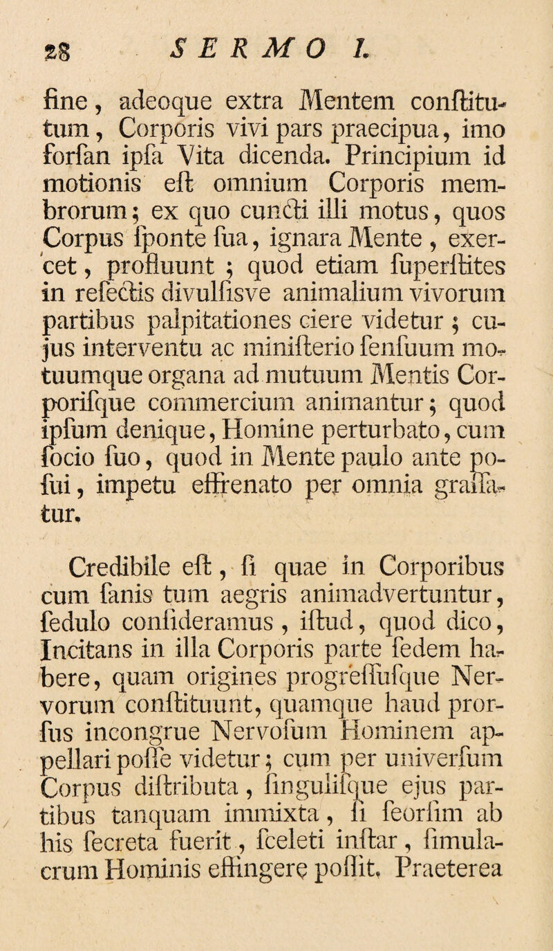 fine, adeoque extra Mentem conftitu- tum, Corporis vivi pars praecipua, imo forfan ipfa Vita dicenda. Principium id motionis eft omnium Corporis mem¬ brorum ; ex quo eundi illi motus, quos Corpus fponte fua, ignara Mente , exer¬ cet , profluunt ; quod etiam fuperitites in refedis divulfisve animalium vivorum partibus palpitationes ciere Addetur ; cu¬ jus interventu ac minifterio lenfuum mo. tuumque organa ad mutuum Mentis Cor- porifque commercium animantur; quod ipfum denique, Homine perturbato, cum focio fuo, quod in Mente paulo ante po- fui, impetu effrenato per omnia gralla- tur. Credibile eff, fi quae in Corporibus cum lanis tum aegris animadvertuntur, fedulo conlideramus, iftud, quod dico, Incitans in illa Corporis parte fedem bil¬ bere, quam origines progrefiufque Ner¬ vorum conftituunt, quamque haud pror- fus incongrue Nervofum Hominem ap¬ pellari poffe videtur; cum per univerfum Corpus diftributa, fingulifque ejus par¬ tibus tanquam immixta, li feorlim ab his fecreta fuerit, fceleti inftar, fimula- crum Hominis effingere poflit, Praeterea