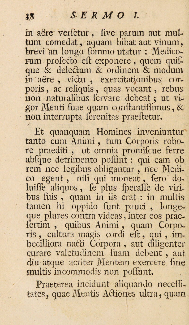 in aere verfetur, five parum aut mul¬ tum comedat, aquam bibat aut vinum, brevi 'an longo fommo utatur : Medico¬ rum profedo eft exponere , quem quit que & delectum & ordinem & modum in'aere , victu , exercitationibus cor¬ poris , ac reliquis, quas vocant, rebus non naturalibus fervare debeat; ut vi¬ gor Menti fuae quam conftantiffimus, & n6n interrupta ferenitas praeftetur. S ; Et quanquam Homines inveniuntur tanto cum Animi, tum Corporis robo¬ re praediti, ut omnia promifcue ferre abfque detrimento poffint: qui eam ob rem nec legibus obligantur , nec Medi¬ co egent, nili qui moneat, fero do- luiffe aliquos, fe plus fperaffe de viri¬ bus fuis , quam in iis erat : in multis tamen hi oppido funt pauci , longe- que plures contra videas, inter eos prae- fertim , quibus Animi, quam Corpo¬ ris , cultura magis cordi eft, qui , im¬ becilliora nafti Corpora , aut diligenter curare valetudinem fuam debent , aut diu atque acriter Mentem exercere fine multis incommodis non poftunt Praeterea incidunt aliquando neceffi- tates 5 quae Mentis Aftiones ultra, quam