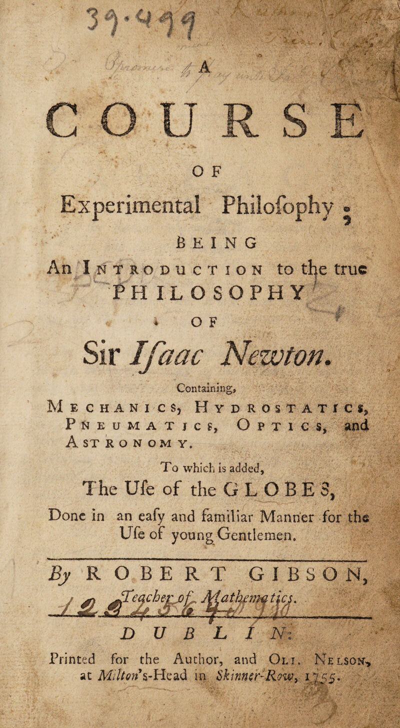 C O IJ R S O F Experimental Philofophy ® being An I n t so duction to tfye true PH I.L O SOPH Y O F Sir Ifaac Newton. Containing, Mechanics, Hydrostatic*, Pneumatics, Optics, ancl Astronomy. To which is added, The Ufe of the G L O B E 3, Done in an eafy and familiar Manner for the Ufe of young Gentlemen. ~By ROBERT GIBSON, lTeachei DUEL Printed for the Author, and Oli. Nelson^ at M;//0«VHead in Skinner-Row, 1755.