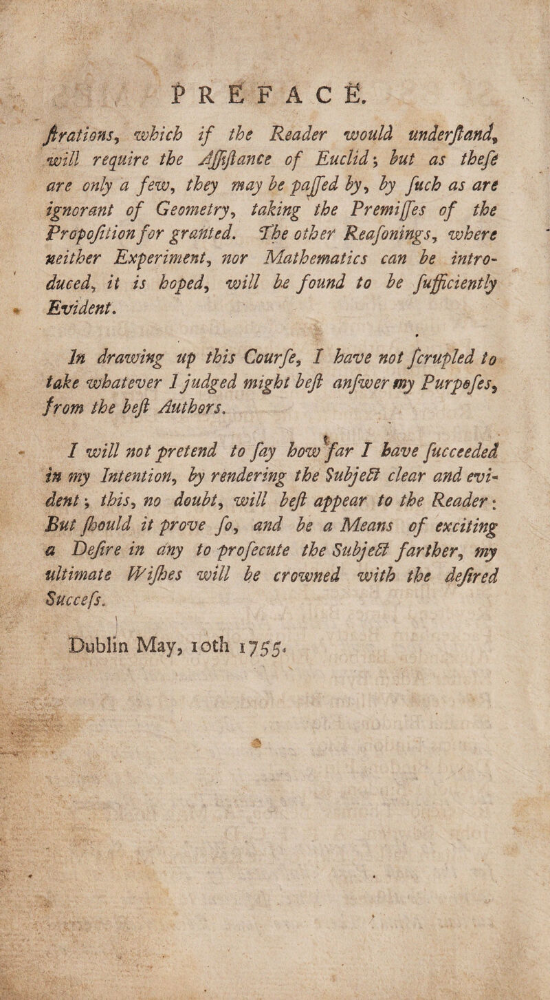 Preface. firations, which if the Reader would underjland, will require the Affiftance of Euclid; but as theft are only a few, they may be pajfed by, by fuch as are ignorant of Geometry, taking the Premises of the Proportion for granted. The other Reafonings, where neither Experiment, nor Mathematics can be intro¬ duced, it is hoped, will be found to be fufficiently Evident. 9 In drawing up this Courft, I have not fcrupled to take whatever 1 judged might heft anfwer my Purpefts, from the heft Authors. I will not pretend to fay how far I have fucceeded in my Intention, by rendering the Subject clear and evi¬ dent ; this, no doubt, will beft appear to the Reader: But ftoould it prove fo, and be a Means of exciting a Deftre in any to profecute the Subject farther, my ultimate F/ifhes will be crowned with the defired Succefs. Dublin May, ioth 1755,