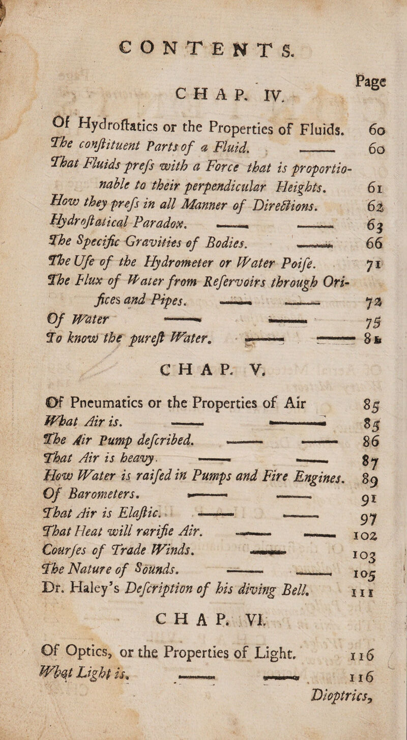 CHAP. IV. Of Hydrofhtics or the Properties of Fluids. The conftituent Parts of a Fluid. _. That Fluids prefs with a Force that is proportio- nable to their perpendicular Heights. How they prefs in all Manner of Diredlions. Hy dr oft at i cal Paradox. _— The Specific Gravities of Bodies. mp, TheUfe of the Hydrometer or Water Poife. The Flux of Water from Refervoirs through Ori¬ fices and Pipes. Page 60 60 61 6% 62 66 71 70 Of Water . To know the pur eft Water. CHAP. V. Of Pneumatics or the Properties of Air What Airis. .. —— * The Air Pump defcrihed. That Air is heavy. -- . How Water is raifed in Pumps and Fire Engines Of Barometers. »—■ — . That Air is Elaftic. —— -—« That Fleat will rarifie Air. Courfes of Trade Winds. The Nature of Sounds. 8& Dr. Haley’s Defcription of his diving BelL CHAP. VI, Of Optics, or the Properties of Light, Wbqt Light is, 85 85 86 87 89 9l 97 10 z 103 105 iri 116 116 Dioptricsy