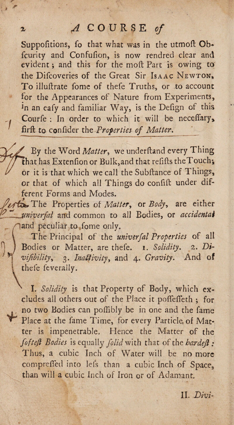 I Suppofitions, fo that what was in the ntmoft Ob* fcurity and Confufion, is now rendred clear and evident; and this for the mod Part is owing to the Difcoveries of the Great Sir Isaac Newton, To illuftrate fome of thefe Truths, or to account for the Appearances of Nature from Experiments, in an eafy and familiar Way, is the Defign of this Courfe : In order to which it will be necedary, firft to confider the Properties of Matter. fj/ By the Word Matter, we underdand every Thing 7/1 hat has Extenfion or Bulk,and that redds theTouch-, / or it is that which we call the Subdance of Things, or that of which all Things do confid under dif¬ ferent Forms and Modes. ^fefc»The Properties of Matter, or Body, are either jtniverfal and common to all Bodies, or accidental fand peculiar to fome only. The Principal of the univerfal Properties of all Bodies or Matter, are thefe. i. Solidity. 2. Di~ vijibility, 3. Inactivity, and 4. Gravity. And of thefe feverally. I. Solidity is that Property of Body, which ex* eludes all others out of the Place it podefleth ; for no two Bodies can poffibly be in one and the fame Place at the fame Time, for every Particle, of Mat¬ ter is impenetrable, Hence the Matter of the fofteft Bodies is equally folid with that of the bar deft : Thus, a cubic Inch of Water will be no more comprefled into lefs than a cubic Inch of Space, than will a cubic Inch of Iron or of Adamant.