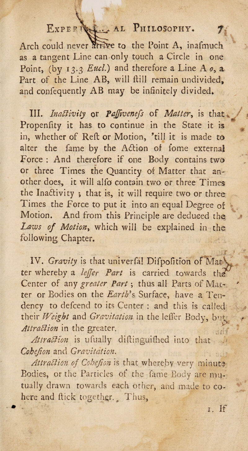 Ex PE PT * al Philosophy. Arch could never IhnVe to the Point A, inafmudi as a tangent Line can only touch a Circle in one Point, (by 13.3 End.) and therefore a Line A <?, a Part of the Line AB, will Hill remain undivided* and confequently AB may be infinitely divided. III. Inactivity or PaJJivenefs of Matter, is that , Propenfity it has to continue in the State it is in, whether of Reft or Motion, ’till it is made to alter the fame by the Addon of feme external Force : And therefore if one Body contains two or three Times the Quantity of Matter that an¬ other does, it will alfo contain two or three Times the Inadivicy *, that is, it will require two or three Times the Force to put it into an equal Degree of Motion. And from this Principle are deduced the Laws of Motion, which will be explained in the following Chapter. ^ j,ir IV. Gravity is that univerfa! Difpofition of Mat\ ter whereby a lejfer Part is carried towards the Center of any greater Fart ; thus all Parts of Mat¬ ter or Bodies on the Earth?s Surface, have a Ten¬ dency to defeend to its Center : and this is called their Weight and Gravitation in the leffer Body, buo Attraction in the greater. Attraction is ufually diftinguiflied into that Cohefion and Gravitation. Attraction of Cohefion is that whereby very minute Bodies, or the Particles of the fame Body are mu¬ tually drawn towards each other, and made to co¬ here and flick together. # Thus, >v rlt * 1. if