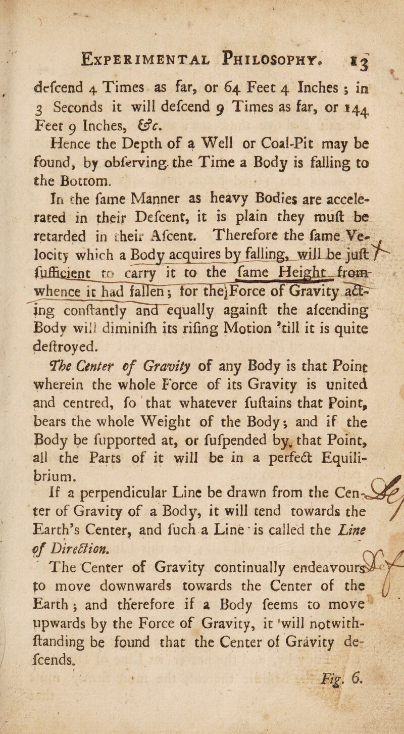 i Experimental Philosophy ij dcfcend 4 Times as far, or 64 Feet 4 Inches $ in 3 Seconds it will defcend 9 Times as far, or 144 Feet 9 Inches, &c. Hence the Depth of a Well or Coal-Pit may be found, by obferving. the Time a Body is falling to the Bottom. In the fame Manner as heavy Bodies are accele¬ rated in their Defcent, it is plain they mull be retarded in their Afcent. Therefore the fame Ve* locity which a Body acquires by falling, will be jj fuflicient to carry it to the fame Heigftt.JfroHV whence it hForce of Gravity a2E- ing c on fta ntly^anTequa 11 y againft the afcending Body will diminifh its rifing Motion ’till it is quite deftroyed. tfbe Center cf Gravity of any Body is that Point wherein the whole Force of its Gravity is united and centred, fo that whatever fuftains that Point, bears the whole Weight of the Body; and if the Body be fupported at, or fufpended by. that Point, all the Parts of it will be in a perfedt Equili¬ brium. If a perpendicular Line be drawn from the Cen ter of Gravity of a Body, it will tend towards the Earth’s Center, and fuch a Line'is called the Line pf Direction, The Center of Gravity continually endeavour £0 move downwards towards the Center of the Earth ; and therefore if a Body feems to move upwards by the Force of Gravity, it *will notwith- ftanding be found that the Center of Gravity de¬ fcend s.