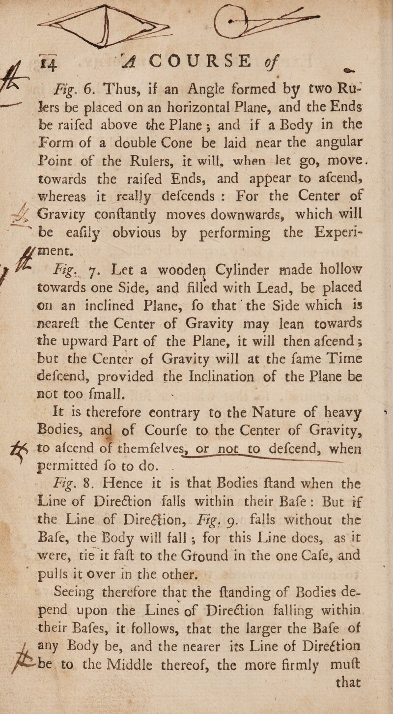 tr Fig, 6. Thus, if an Angle formed by two Ru- fers be placed on an horizontal Plane, and the Ends be raifed above the Plane j and if a Body in the Form of a double Cone be laid near the angular Point of the Rulers, it will, when let go, move, towards the raifed Ends, and appear to afcend, whereas it really defcends : For the Center of ■f Gravity conftantiy moves downwards, which will  be eafily obvious by performing the Experi- Fig. 7. Let a wooden Cylinder made hollow towards one Side, and filled with Lead, be placed on an inclined Plane, fo that the Side which is neareft the Center of Gravity may lean towards the upward Part of the Plane, it will then afcend ; but the Center of Gravity will at the fame Time defcend, provided the Inclination of the Plane be not too final]. It is therefore contrary to the Nature of heavy Bodies, and of Courfe to the Center of Gravity, to afcend of themfelves, or not to defcend, when * permitted fo to do. . Fig. 8. Hence it is that Bodies Hand when the Line of Direction falls within their Bafe: But if the Line of Direction, Fig. 9. falls without the Bafe, the Body will fall ; for this Line does, as it were, tie it fall to the Ground in the one Cafe, and pulls it over in the other. Seeing therefore that the {landing of Bodies de¬ pend upon the Lines of Direction falling within their Bafes, it follows, that the larger the Bafe of / any Body be, and the nearer its Line of Dire£tion /&• be to the Middle thereof, the more firmly muft that