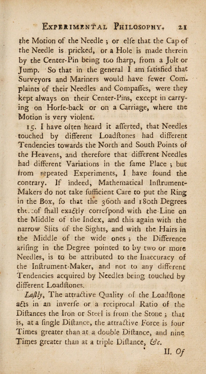 ! fche Motion of the Needle ; or elfe that the Cap of the Needle is pricked, or a Hole is qiade therein by the Center-Pin being too fharp, from a Jolt or Jump. So that in the general I am fatisHed that Surveyors and Mariners would have fewer Com¬ plaints of their Needles and Compaffes, were they kept always on their Center-Pins, except in carry¬ ing on Horfe-back or on a Carriage, where the Motion is very violent. 15. I have often heard it afferted, that Needles touched by different Loadflones had different Tendencies towards the North and South Points of the Heavens, and therefore that different Needles - 1 had different Variations in the fame Place *, but from repeated Experiments, I have found the contrary. If indeed. Mathematical Inftrument- Makers do not take fufficient Care to put the Ring in the Box, fo that the 360th and 180th Degrees tht.cof fhall exactly correfpond with the Line on the Middle of the Index, and this again with the narrow Slits of the Sights, and with the Hairs in the Middle of the wide ones ; the Difference arifmg in the Degree pointed to by two or more Needles, is to be attributed to the Inaccuracy of the Inftrument-Maker, and not to any different Tendencies acquired by Needles being touched by different Loadflones. Laftly,, The attradlive Quality of the Loadftone adts in an inverfe or a reciprocal Ratio of the Diftances the Iron or Steel is from the Stone ; that is, at a Angle Diftance, the attractive Force is four Times greater than at a double DHlance, and nine Times greater than at a triple Diftance, (£c.