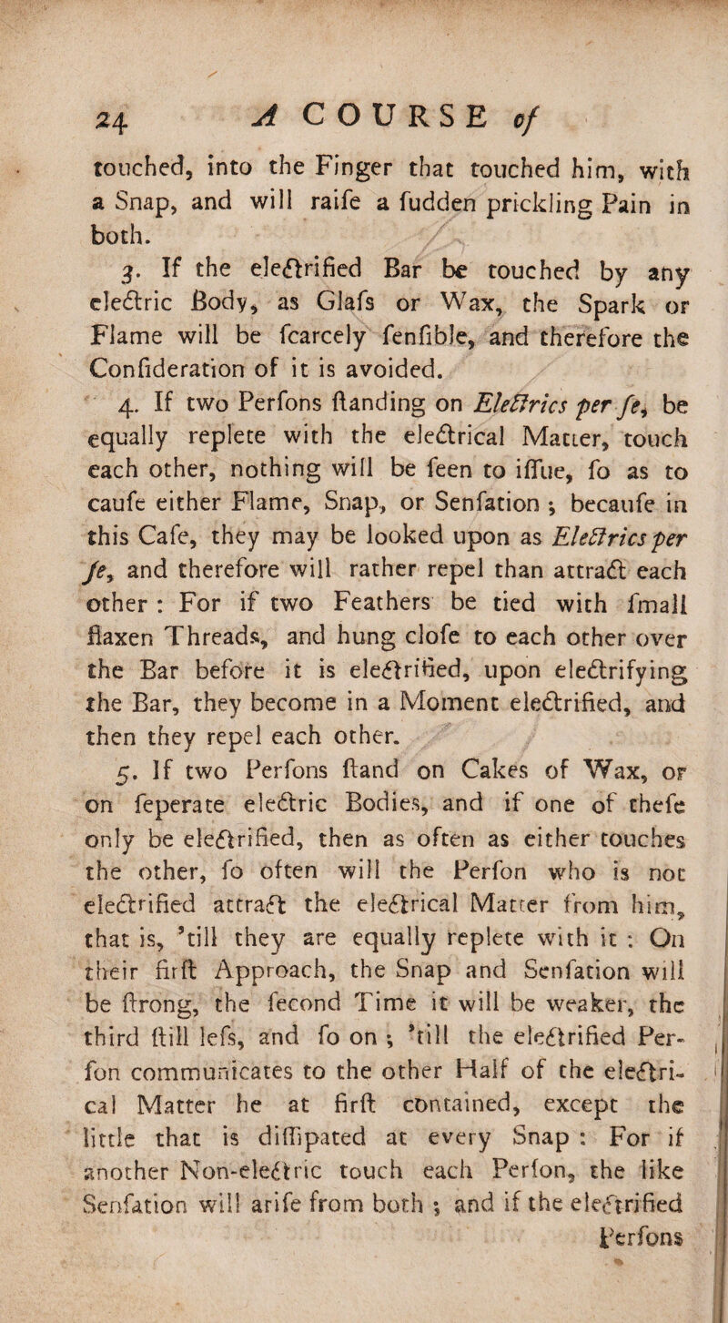 touched, into the Finger that touched him, with a Snap, and will raife a fudden prickling Pain in both. 3. If the electrified Bar be touched by any de&ric Body, as Glafs or Wax, the Spark or Flame will be fcarcely fenfible, and therefore the Confideration of it is avoided. 4. If two Perfons Handing on Eleftrics per fei be equally replete with the eleCtrical Matter, touch each other, nothing will be feen to iflue, fo as to caufe either Flame, Snap, or Senfation ; becaufe in this Cafe, they may be looked upon as Electrics per Jey and therefore will rather repel than attraCl each other : For if two Feathers be tied with fmali flaxen Threads, and hung clofe to each other over the Bar before it is electrified, upon electrifying the Bar, they become in a Moment electrified, and then they repel each other. 5. If two Perfons (land on Cakes of Wax, or on feperate eleCtric Bodies, and if one of chefe only be electrified, then as often as either touches the other, fo often will the Perfon who is not eledtrified attract the electrical Matter from him, that is, ’till they are equally replete with it : On their fir ft Approach, the Snap and Senfation will be ftrong, the fecond Time it will be weaker, the third (till lefs, and fo on *, ’till the electrified Per¬ fon communicates to the other Half of the electri¬ cal Matter he at firft contained, except the little that is diffipated at every Snap : For if another Non-eleCfcric touch each Perfon, the like Senfation will arife from both 5 and if the electrified Perfons