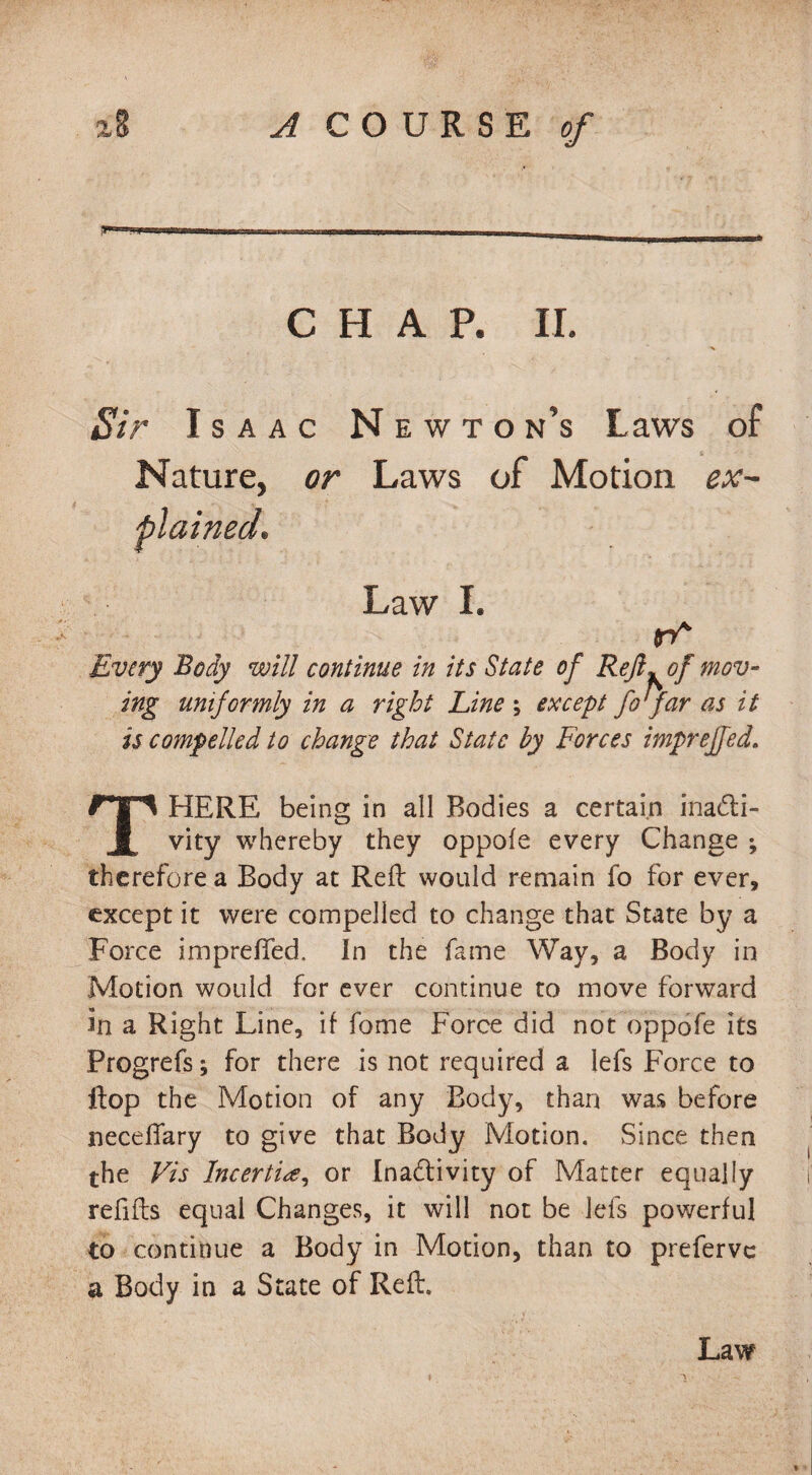 CHAP. II. Sir Isaac Newton’s Laws of Nature, or Laws of Motion ex¬ plained. Law I. rO mov- Every Body will continue in its State of Reft. of ing uniformly in a right Line ; except fo far as it is compelled to change that State by Forces impreffed. THERE being in all Bodies a certain inacti¬ vity whereby they oppofe every Change ; therefore a Body at Reft would remain fo for ever, except it were compelled to change that State by a Force impreffed. In the fame Way, a Body in Motion would for ever continue to move forward in a Right Line, if fome Force did not oppofe its Progrefs; for there is not required a lefs Force to ftop the Motion of any Body, than was before neceffary to give that Body Motion. Since then the Vis Incertire, or Inactivity of Matter equally refills equal Changes, it will not be lefs powerful to continue a Body in Motion, than to preferve a Body in a State of Reft. Law ♦