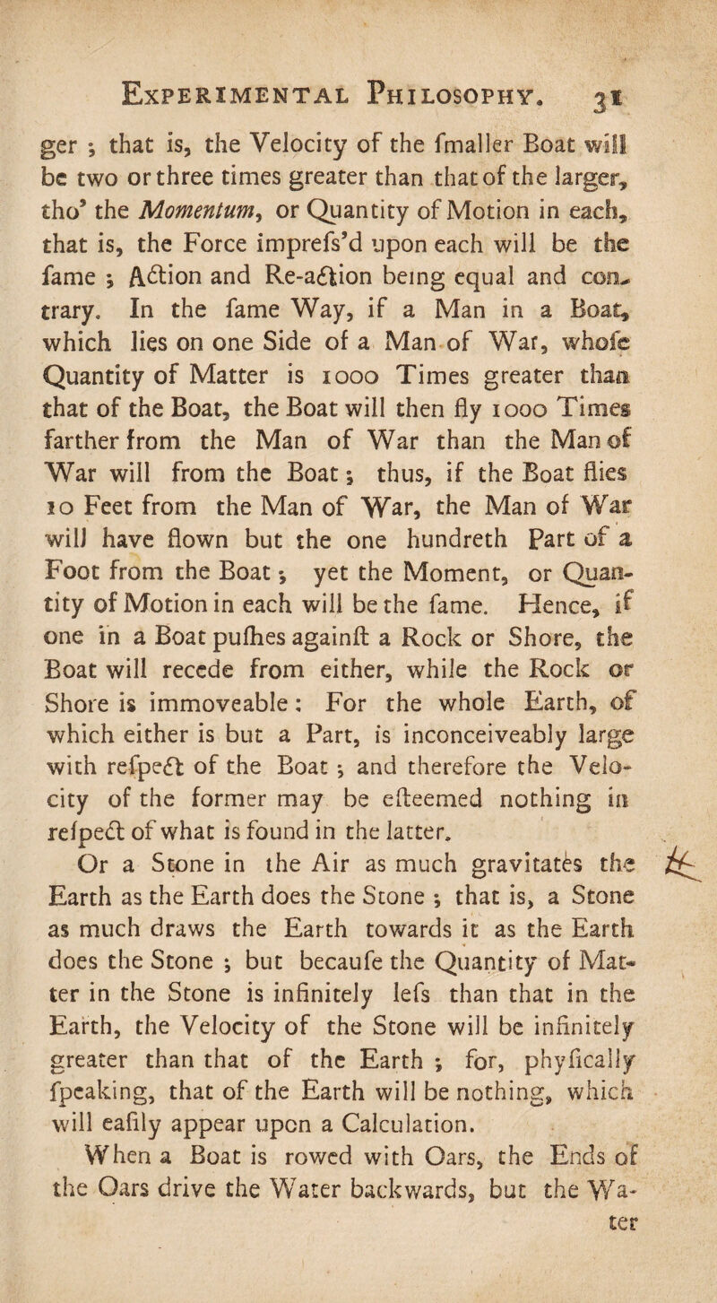 ger ; that is, the Velocity of the fmaller Boat will be two or three times greater than that of the larger, tho* the Momentum, or Quantity of Motion in each, that is, the Force imprefs'd upon each will be the fame j Action and Re-a£fcion being equal and conu trary. In the fame Way, if a Man in a Boat, which lies on one Side of a Man of War, whole Quantity of Matter is 1000 Times greater than that of the Boat, the Boat will then fly 1000 Times farther from the Man of War than the Man of War will from the Boat 1 thus, if the Boat flies 10 Feet from the Man of War, the Man of War will have flown but the one hundreth Part of a Foot from the Boat *, yet the Moment, or Quan¬ tity of Motion in each will be the fame. Hence, if one in a Boat pufhes againfl a Rock or Shore, the Boat will recede from either, while the Rock or Shore is immoveable: For the whole Earth, of which either is but a Part, is inconceiveably large with refpedf of the Boat and therefore the Velo¬ city of the former may be efteemed nothing in refped; of what is found in the latter. Or a Stone in the Air as much gravitates the Earth as the Earth does the Stone *, that is, a Stone as much draws the Earth towards it as the Earth does the Stone ; but becaufe the Quantity of Mat* ter in the Stone is infinitely lefs than that in the Earth, the Velocity of the Stone will be infinitely greater than that of the Earth *, for, phyficaliy fpeaking, that of the Earth will be nothing, which will eafily appear upon a Calculation. When a Boat is rowed with Oars, the Ends of the Oars drive the Water backwards, but the Wa¬ ter