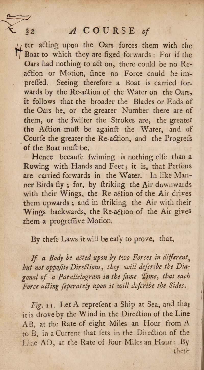 ~ S 'j ter aCting upon the Oars forces them with the I Boat to which they are fixed forwards: For if the Oars had nothing to aft on, there could be no Re¬ action or Motion, fince no Force could be im- p refled. Seeing therefore a Boat is carried for¬ wards by the Re-aCtion of the Water on the Oars, it follows that the broader the Blades or Ends of the Oars be, or the greater Number there are of them, or the fwifter the Strokes are, the greater the ACtion muft be againft the Water, and of Courfe the greater the Re-aCtion, and the Progrefs of the Boat muft be. Hence becaufe fwiming is nothing elfe than a Rowing with Hands and Feet; it is, that Perfons are carried forwards in the Water. In like Man¬ ner Birds fly ; for, by ftriking the Air downwards with their Wings, the Re action of the Air drives them upwards •, and in ftriking the Air with their Wings backwards, the Re-aCtion of the Air gives them a progreflive Motion. By thefe Laws it will be eafy to prove, that. If a Body be affied upon by two Forces in different9 but not oppofite Dire51 ions, they will defcribe the Dia¬ gonal of a Parallelogram in the fame Fime^ that each Force acting feperately upon it will defcribe the Sides. Fig. ii. Let A reprefent a Ship at Sea, and that it is drove by the Wind in the Direction of the Line AB, at the Rate of eight Miles an Hour from A to B, in a Current that fets in the Direction of the Line AD, at the Rate of four Miles an Flour: By thefe