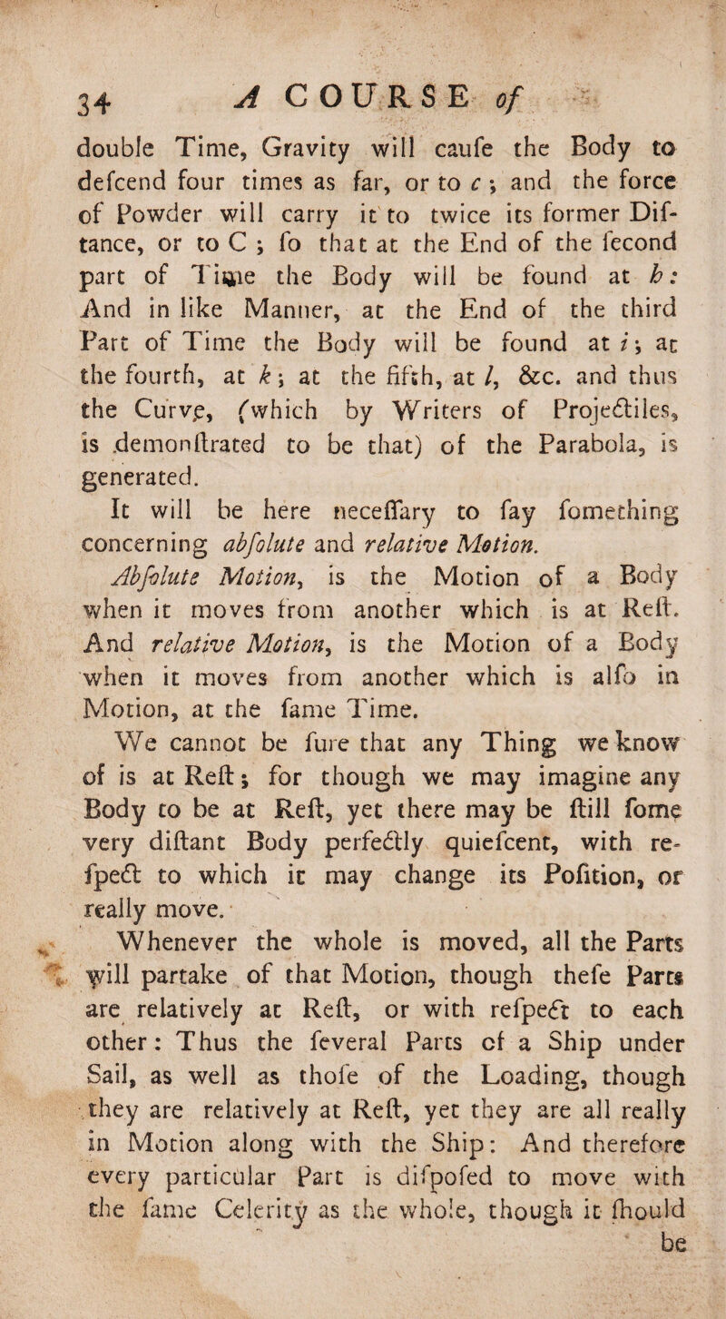 c 34 A COURSE of double Time, Gravity will caufe the Body to defcend four times as far, or to c ; and the force of Powder will carry it to twice its former Dif- tance, or to C ; fo that at the End of the lecond part of Tiijie the Body will be found at b: And in like Manner, at the End of the third Part of Time the Body will be found at i \ at the fourth, at k j at the fifth, at /, &c. and thus the Curvp, fwhich by Writers of Projedtiles, is demonfirated to be that) of the Parabola, is generated. It will be here neceftary to fay fomething concerning abfolute and relative Motion. Abfolute Motion, is the Motion of a Body when it moves from another which is at Reft. And relative Motion, is the Motion of a Body when it moves from another which is alfo in Motion, at the fame Time. We cannot be fure that any Thing we know of is at Reft:; for though we may imagine any Body to be at Reft, yet there may be ftill fome very diftant Body perfectly quiefcent, with re- fped to which it may change its Pofuion, or really move. Whenever the whole is moved, all the Parts iyill partake of that Motion, though thefe Para are relatively at Reft, or with refpe<ft to each other: Thus the feveral Parcs cf a Ship under Sail, as well as thofe of the Loading, though they are relatively at Reft, yet they are all really in Motion along with the Ship: And therefore every particular Part is difpofed to move with the fame Celerity as the whole, though it fhpuld be