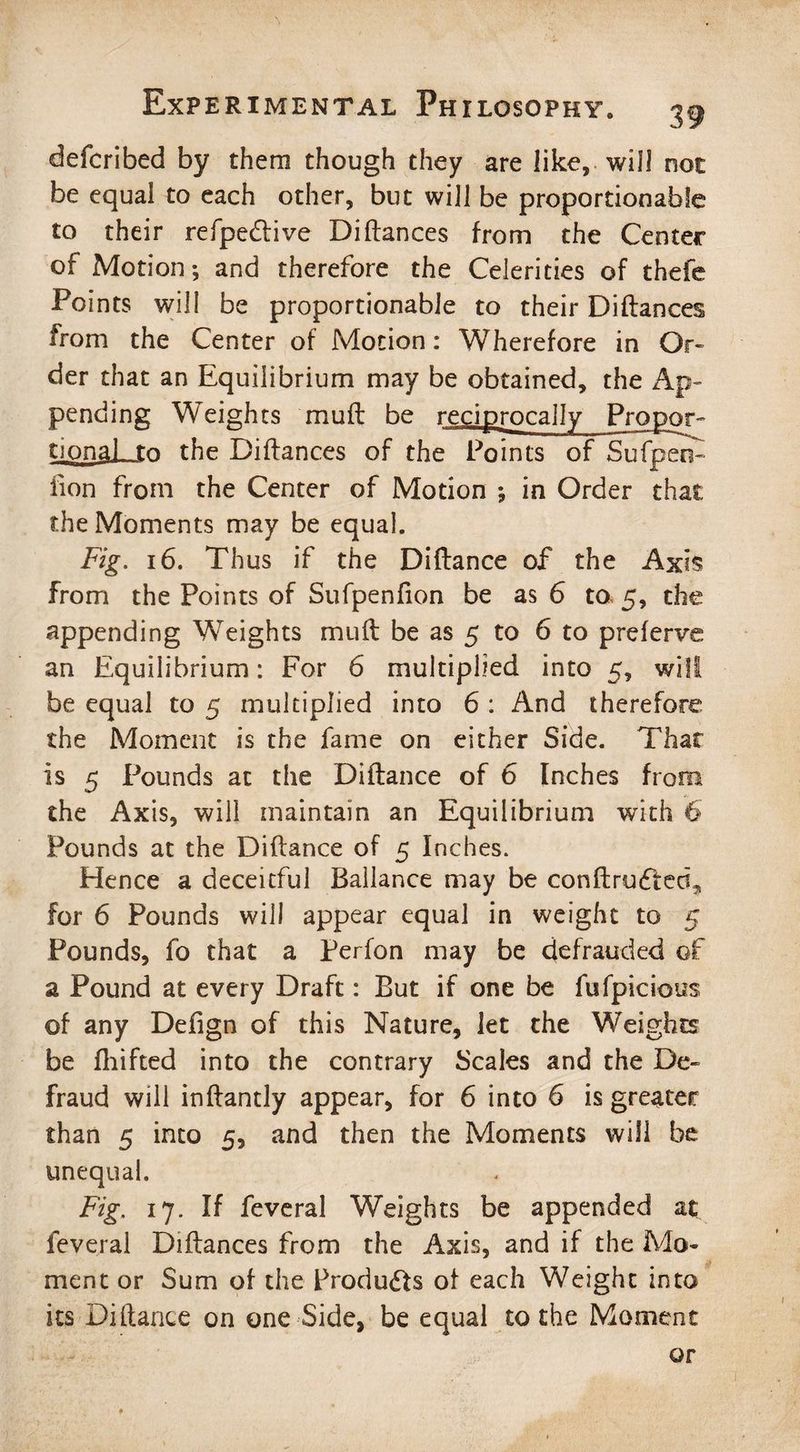 defcribed by them though they are like, will 00c be equal to each other, but will be proportionable to their refpe&ive Diftances from the Center of Motion; and therefore the Celerities of thefe Points will be proportionable to their Diftances from the Center of Motion: Wherefore in Or¬ der that an Equilibrium may be obtained, the Ap¬ pending Weights muft be reciprocally Propor¬ tionals to the Diftances of the Points of Sufpeo- lion from the Center of Motion ; in Order that the Moments may be equal. Fig. 16. Thus if the Diftance of the Axis from the Points of Sufpenfion be as 6 ta 5, the appending Weights muft be as 5 to 6 to preferve an Equilibrium: For 6 multiplied into 5, wifi be equal to 5 multiplied into 6 : And therefore the Moment is the fame on either Side. That is 5 Pounds at the Diftance of 6 Inches from the Axis, will maintain an Equilibrium with 6 Pounds at the Diftance of 5 Inches. Hence a deceitful Ballance may be conftrufted* for 6 Pounds will appear equal in weight to 5 Pounds, fo that a Perfon may be defrauded of a Pound at every Draft: But if one be fufpicious of any Defign of this Nature, let the Weights be ftiifted into the contrary Scales and the De¬ fraud will inftantly appear, for 6 into 6 is greater than 5 into 5, and then the Moments will be unequal. Fig. 17. If feveral Weights be appended at: feveral Diftances from the Axis, and if the Mo¬ ment or Sum of the Products of each Weight into its Diftance on one Side, be equal to the Moment or