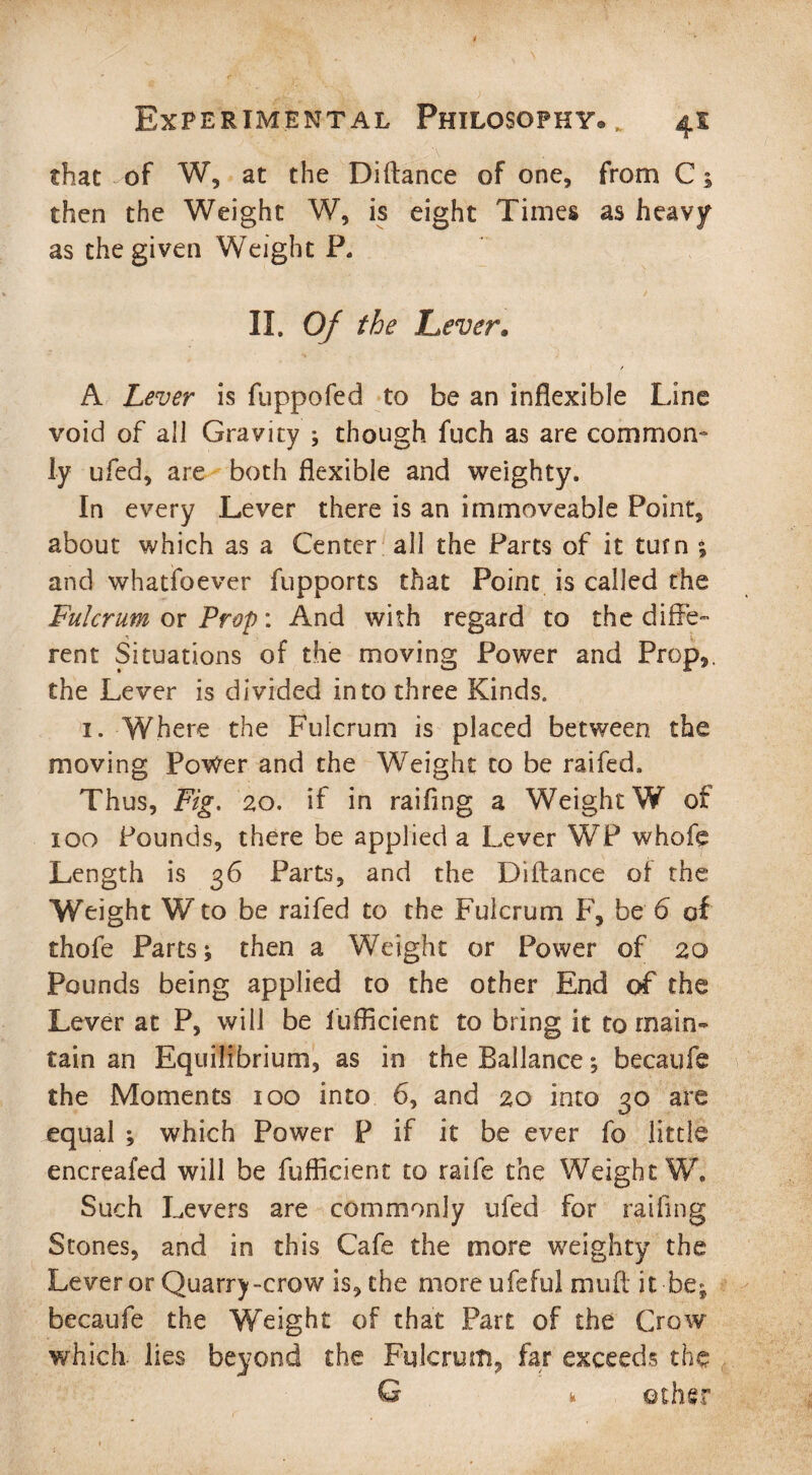 that of W, at the Diftance of one, from C 5 then the Weight W, is eight Times as heavy as the given Weight P. II, Of the Lever. A Lever is fuppofed to be an inflexible Line void of all Gravity ; though fuch as are common¬ ly ufed, are both flexible and weighty. In every Lever there is an immoveable Point, about which as a Center all the Parts of it turn ; and whatsoever fupports that Point is called the Fulcrum or Prop: And with regard to the diffe¬ rent Situations of the moving Power and Prop,, the Lever is divided into three Kinds, 1. Where the Fulcrum is placed between the moving Povfer and the Weight to be raifed. Thus, Fig. 20. if in railing a Weight W of 100 Pounds, there be applied a Lever WP whofe Length is 36 Parts, and the Biftance of the Weight W to be raifed to the Fulcrum F, be 6 of diofe Parts j then a Weight or Power of 20 Pounds being applied to the other End of the Lever at P, will be iufficient to bring it to main¬ tain an Equilibrium, as in the Ballance; becaufe the Moments 100 into 6, and 20 into 30 are equal ; which Power P if it be ever fo little encreafed will be fufficienc to raife the Weight W, Such Levers are commonly ufed for railing Stones, and in this Cafe the more weighty the Lever or Quarry-crow is, the rnoreufeful muft it-be* becaufe the Weight of that Part of the Crow which- lies beyond the Fulcrum, far exceeds the G k other