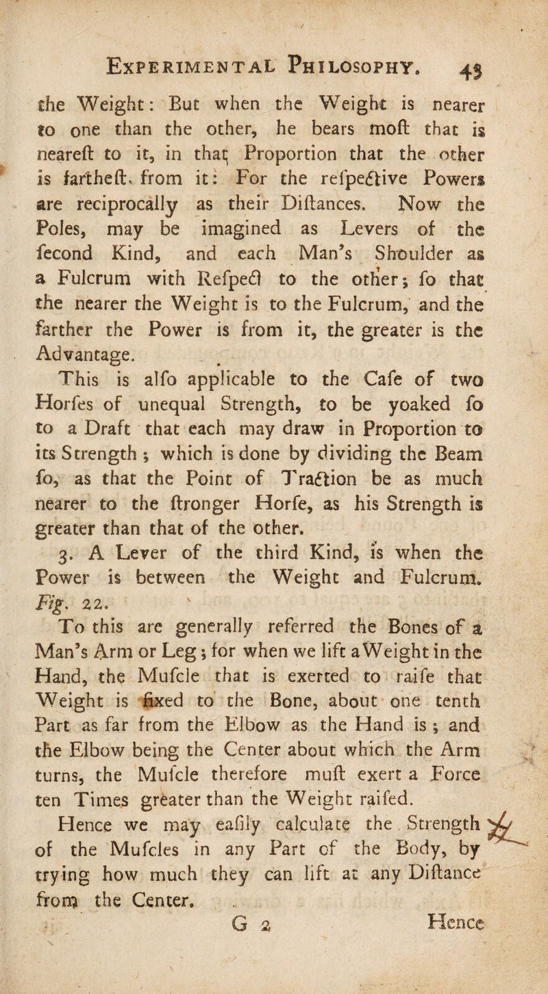 die Weight: But when the Weight is nearer to one than the other, he bears mofl that is neareft to it, in that; Proportion that the other is fart he A:., from it: For the refpeftive Powers are reciprocally as their Diltances. Now the Poles, may be imagined as Levers of the fecond Kind, and each Man’s Shoulder as a Fulcrum with Refped to the otfieri fo that the nearer the Weight is to the Fulcrum, and the farther the Power is from it, the greater is the Advantage, This is alfo applicable to the Cafe of two Horfes of unequal Strength, to be yoaked fo to a Draft that each may draw in Proportion to its Strength ; which is done by dividing the Beam fo, as that the Point of Traftion be as much nearer to the ftronger Horfe, as his Strength is greater than that of the other. 3. A Lever of the third Kind, is when the Power is between the Weight and Fulcrum. Fig. 22. To this are generally referred the Bones of a Man’s Arm or Leg; for when we lift a Weight in the Hand, the Mufcle that is exerted to raife that Weight is fixed to the Bone, about one tenth Part as far from the Elbow as the Hand is ; and the Elbow being the Center about which the Arm turns, the Mufcle therefore muft exert a Force ten Times greater than the Weight raifed. Hence we may eafily calculate the Strength of the Mufcles in any Part of the Body, by trying how much they can lift at any Diflance from the Center. G 2 Hence