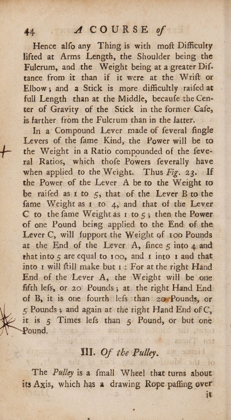 Hence alfo any Thing is with moft Difficulty lifted at Arms Length, the Shoulder being the Fulcrum, and the Weight being at a greater Dif- tance from it than if it were at the Wrift or Elbow; and a Stick is more difficultly raifed at full Length than at the Middle, becaufe the Cen¬ ter of Gravity of the Stick in the former Cafe, is farther from the Fulcrum than in the latter. In a Compound Lever made of feveral fingle Levers of the fame Kind, the Power will be to the Weight in a Ratio compounded of the feve¬ ral Ratios, which thofe Powers feverally have when applied to the Weight, Thus Fig. 23. If the Power of the Lever A be to the Weight to be raifed as 1 to 5, that of the Lever B to the fame Weight as t to 4, and that of the Lever C to the fame Weight as 1 to 5 ; then the Power of one Pound being applied to the End of the Lever C, will fupport the Weight of 100 Pounds at the End of the Lever A, fince 5 into 4 and that into 5 are equal to 100, and 1 into 1 and that into 1 will ftill make but 1 : For at the right Hand End of the Lever A, the Weight will be one fifth lefs, or 20 Pounds ; at the right Hand End of B, it is one fourth lefs than 20 Pounds, or 5 Pounds; and again at the right Hand End ofC, it is 5 Times lefs than 5 Pound, or but one Pound, III. Of the Pulley. The Pulley is a fmall Wheel that turns about its Axis* which has a drawing Rope palling over ' ‘ • it