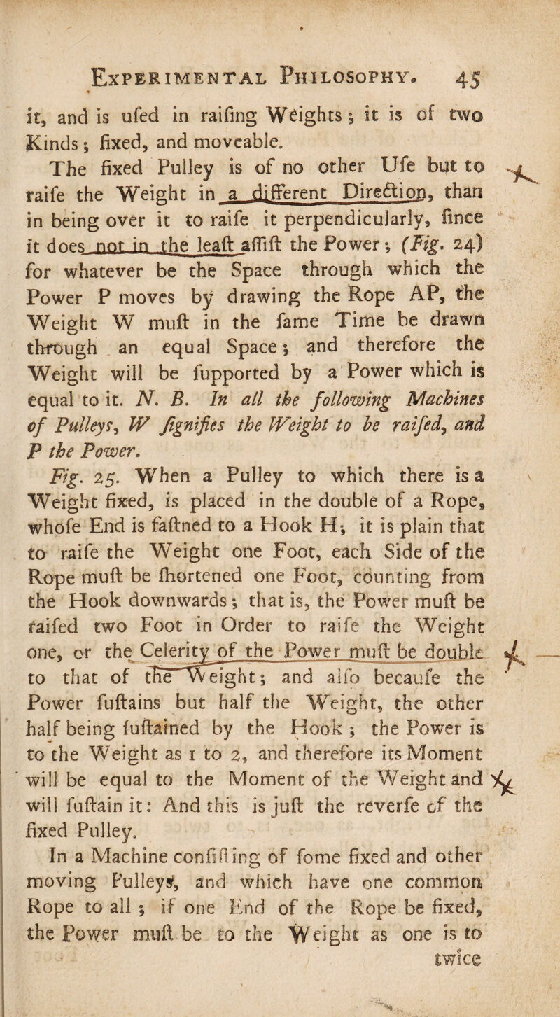 it* and is ufed in raifing Weights* it is of two Kinds; fixed, and moveable. The fixed Pulley is of no other Ufe but to raife the Weight in a different Diredtion, than in being over it to raife it perpendicularly, fince it does not in the leaft afiift the Power*, (Fig. 24) for whatever be the Space through which the Power P moves by drawing the Rope AP, the Weight W mu ft in the fame Time be drawn through an equal Space*, and therefore the Weight will be fupported by a Power which is equal to it. N, B. In all the following Machines cf Pulleys, W fignifits the Weight to he raifed, and P the Power. Fig. 25. When a Pulley to which there is a Weight fixed, is placed in the double of a Rope, whofe End is faftned to a Hook H*, it is plain that to raife the Weight one Foot, each Side of the Rope mu ft be fhortened one Foot, counting from the Hook downwards *, that is, the Power muft be raifed two Foot in Order to raife the Weight one, or the Celerity of the Power muft be double to that of tfte'weight*, and alfo becaufe the Power fuftains but half the Weight, the other half being fuftained by the Hook ; the Power is to the Weight as 1 to 2, and therefore its Moment will be equal to the Moment of the Weight and will luftain it: And this is juft the reverfe of the fixed Pulley. In a Machine confining of fome fixed and other . ° moving Pulleys1, and which have one common Rope to all ; if one End of the Rope be fixed, the Power muft be to the Weight as one is to twice