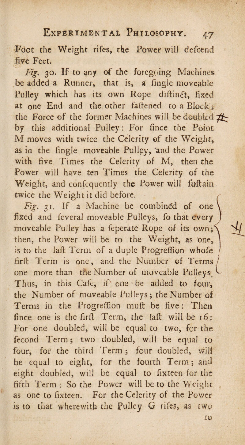 Foot the Weight rifes, the Power will defcend five Feet. Fig. 30. If to any of the foregoing Machines be added a Runner, that is, a lingle moveable Pulley which has its own Rope diftinft, fixed at one End and the other fattened to a Block ; the Force of the former Machines will be doubled by this additional Pulley: For fince the Point M moves with twice the Celerity of the Weight, as in the fingle moveable Pulley, 'and the Power with five Times the Celerity of M, then the Power will have ten Times the Celerity of the Weight, and confequently the Power will fuftain twice the Weight it did before. Fig. 31. If a Machine be combined of one fixed and ieveral moveable Pulleys, fo that every moveable Pulley has a feperate Rope of its own; then, the Power will be to the Weight, as one, is to the laft Term of a duple Progreflion whofe firft Term is one, and the Number of Terms one more than the Number of moveable Pulley s Thus, in this Cafe, if' one be added to four, the Number of moveable Pulleys; the Number of Terms in the Progreffion mutt be five: Then fince one is the firft Term, the laft will be 16; For one doubled, will be equal to two, for the fecond Term; two doubled, will be equal to four, for the third Term; four doubled, will be equal to eight, for the fourth Term; and eight doubled, will be equal to fixteen for the fifth Term : So the Power will be to the Weight as one to fixteen. For the Celerity of the Power is to that wherewith the Pulley Q rifes, as two