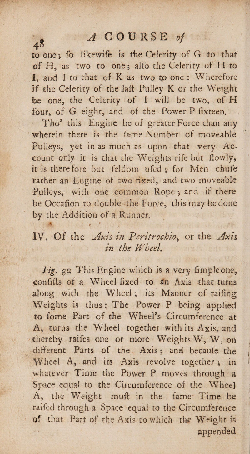 to one; fo likewife is die Celerity of G to that of H, as two to one; alfo the Celerity of H to I, and I to that of K as two to one : Wherefore if the Celerity of the laft Pulley K or the Weight be one, the Celerity of I will be two, of H four, of G eight, and of the Power P fixteen. Tho’ this Engine be of greater Force than any wherein there is the fame Number of moveable Pulleys, yet in as much as upon that very Ac¬ count only it is that the Weights rife but (lowly, it is therefore but feidom ufed ; for Men chufe rather an Engine of two fixed, and two moveable Pulleys, with one common Rope ; and if there be Occafion to double the Force, this may be done by the Addition of a Runner. IV. Of the Axis in Peritrochio, or the Axis in the Wheel. Fig. $2 This Engine which is a very Ample one, confifts of a Wheel fixed to an Axis that turns along with the Wheel; its Manner of.railing Weights is thus: The Power P being applied to fome Part of the Wheel’s Circumference at A, turns the Wheel together with its Axis, and thereby raifes one or more Weights W, W, on different Parts of the Axis; and becaufe the Wheel A, and its Axis revolve together; in whatever Time the Power P moves through a Space equal to the Circumference of the Wheel A, the Weight muff in the fame Time be raifed through a Space equal to the Circumference of that Part of the Axis to which the Weight is appended
