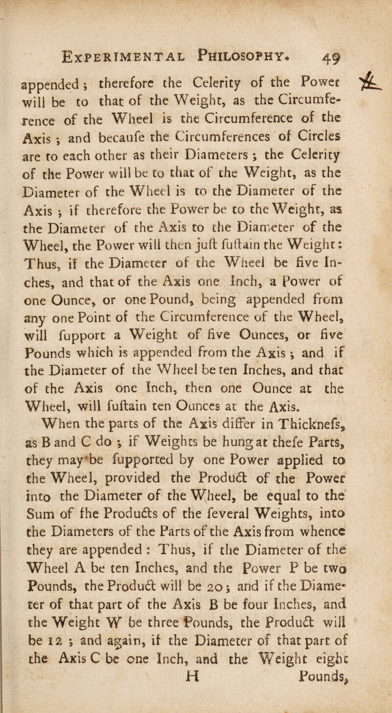 appended; therefore the Celerity of the Power will be to that of the Weight, as the Circumfe¬ rence of the Wheel is the Circumference of the Axis •, and becaufe the Circumferences of Circles are to each other as their Diameters ; the Celerity of the Power will be to that of the Weight, as the Diameter of the Wheel is to the Diameter of the Axis *, if therefore the Power be to the Weight, as the Diameter of the Axis to the Diameter of the Wheel, the Power will then juft fuftain the Weight: Thus, if the Diameter of the Wheel be five In¬ ches, and that of the Axis one Inch, a Power of one Ounce, or one Pound, being appended from any one Point of the Circumference of the Wheel, will fupport a Weight of five Ounces, or five Pounds which is appended from the Axis •, and if the Diameter of the Wheel be ten Inches, and that of the Axis one Inch, then one Ounce at the Wheel, will fuftain ten Ounces at the Axis. When the parts of the Axis differ in Thicknefs, as B and C do *, if Weights be hung at thefe Parts, they may'be fupported by one Power applied to the Wheel, provided the Product of the Power into the Diameter of the Wheel, be equal to the Sum of fhe Produds of the feveral Weights, into the Diameters of the Parts of the Axis from whence they are appended : Thus, if the Diameter of the Wheel A be ten Inches, and the Power P be two Pounds, the Produd will be 20 \ and if the Dianne* ter of that part of the Axis B be four Inches, and the Weight W be three Pounds, the Produd will be 12 \ and again, if the Diameter of that part of the Axis C be one Inch, and the Weight eight H Pounds,