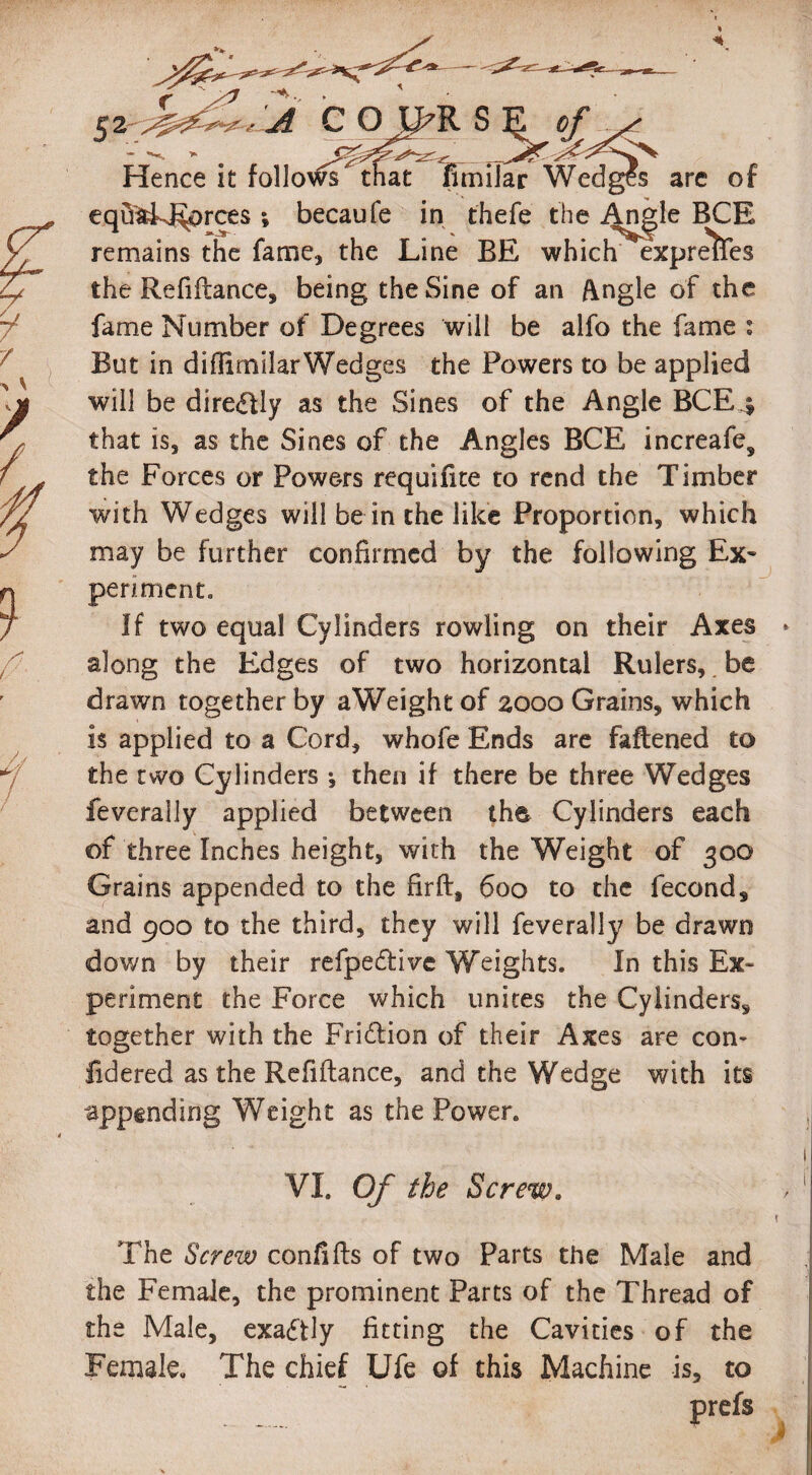 A C O U>R S K 0/*t*I Hence it follows that Fimilar Wedges are of eqft'aEJ^prces ; becaufe in thefe the Angle BCE remains the fame, the Line BE which express the Refi(lance, being the Sine of an Angle of the fame Number of Degrees will be alfo the fame : But in diilirnilarWedges the Powers to be applied will be diredfly as the Sines of the Angle BCE4 that is, as the Sines of the Angles BCE increafe, the Forces or Powers requifite to rend the Timber with Wedges will be in the like Proportion, which may be further confirmed by the following Ex¬ periment = If two equal Cylinders rowling on their Axes > along the Edges of two horizontal Rulers, be drawn together by aWeighe of 2000 Grains, which is applied to a Cord, whofe Ends are faftened to the two Cylinders •, then if there be three Wedges feverally applied between the, Cylinders each of three Inches height, with the Weight of 300 Grains appended to the firft, 600 to the fecond, and 900 to the third, they will feverally be drawn down by their refpe&ive Weights. In this Ex¬ periment the Force which unites the Cylinders, together with the Fridlion of their Axes are con- fidered as the Refiftance, and the Wedge with its appending Weight as the Power. VI. Of the Screw. The Screw confifts of two Parts the Male and the Female, the prominent Parts of the Thread of the Male, exactly fitting the Cavities of the Female. The chief Ufe of this Machine is, to prefs )