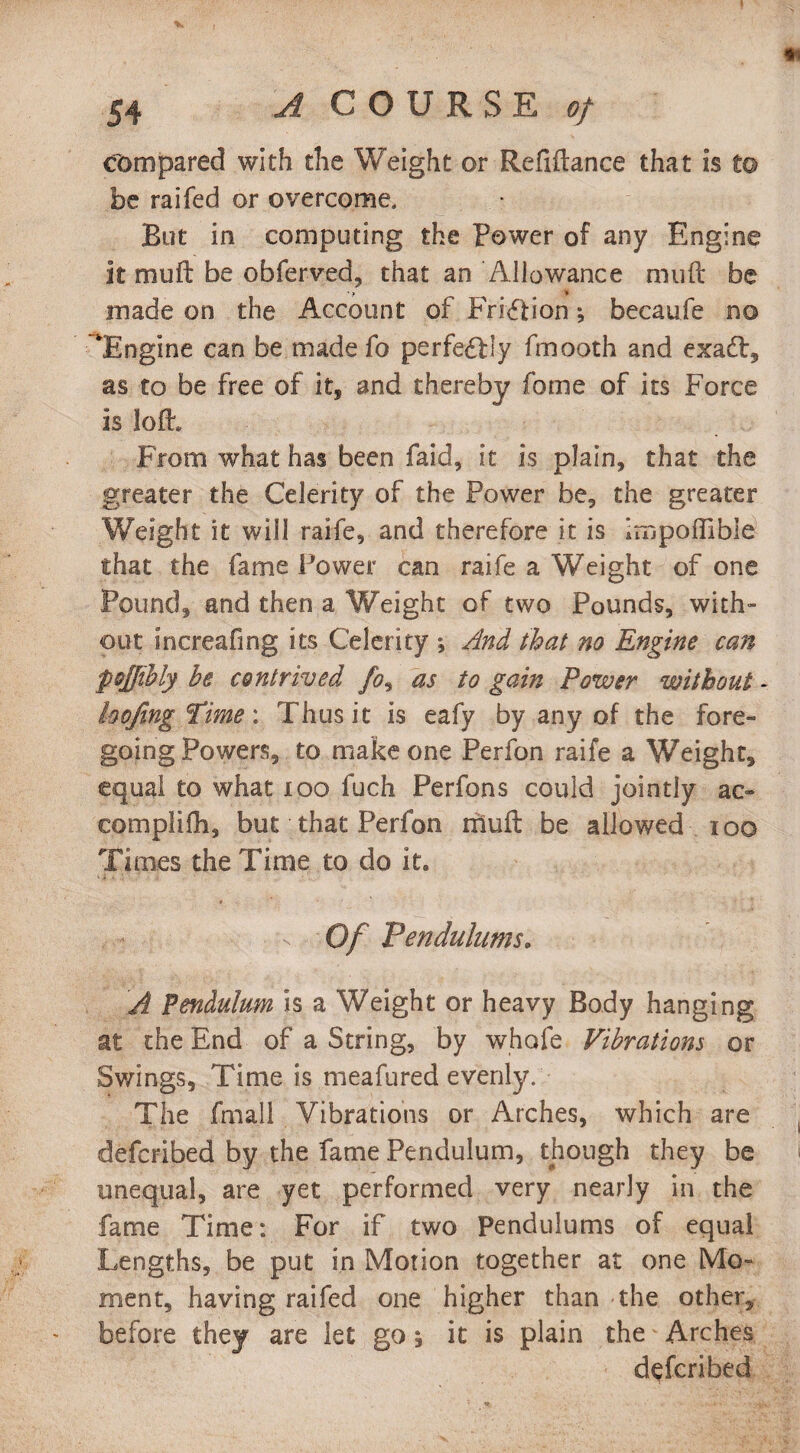 compared with the Weight or Refiftance that is to be raifed or overcome. But in computing the Power of any Engine it mu ft be obferved, that an Allowance muft be • ? » made on the Account of Friction •, becaufe no ‘Engine can be made fo perfectly fmooth and exadt, as to be free of it, and thereby fome of its Force is loft. From what has been faid, it is plain, that the greater the Celerity of the Power be, the greater Weight it will raife, and therefore it is impoffibie that the fame Power can raife a Weight of one Pound, and then a Weight of two Pounds, with¬ out increafing its Celerity *, And that no Engine can pojfibly be contrived fo, as to gain Power without - hofing Pime : Thus it is eafy by any of the fore¬ going Powers, to make one Perfon raife a Weight, equal to what too fuch Perfons could jointly ac> eomplifh, but that Perfon muft be allowed ioo Ti mes the Time to do it. Of Pendulums. A Pendulum is a Weight or heavy Body hanging at the End of a String, by whole Vibrations or Swings, Time is meafured evenly. The fmall Vibrations or Arches, which are defcribed by the fame Pendulum, though they be unequal, are yet performed very nearly in the fame Time: For if two Pendulums of equal Lengths, be put in Motion together at one Mo¬ ment, having raifed one higher than the other, before they are let go 5 it is plain the Arches defcribed