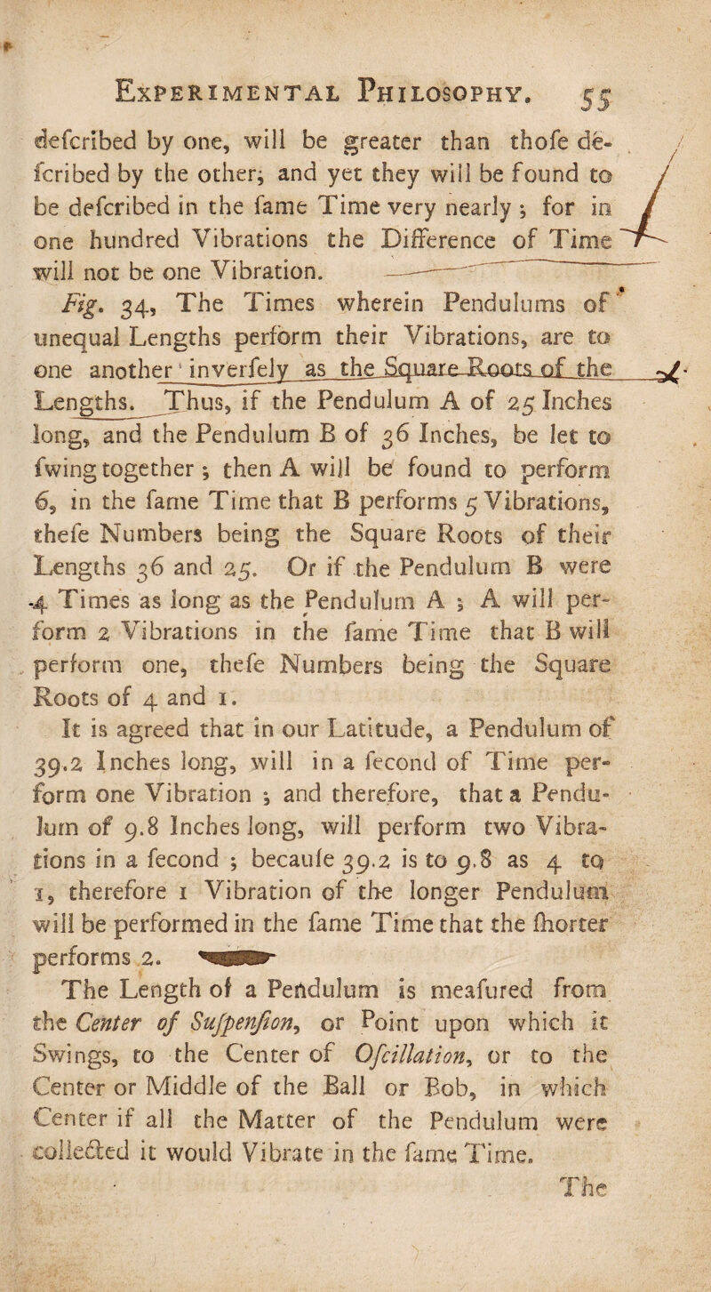 * Experimental Philosophy, 55 defcribed by one, will be greater than thofe de¬ fended by the other; and yet they will be found to be defcribed in the fame Time very nearly ; for in one hundred Vibrations the Difference of Time will not be one Vibration. — Fig. 34, The Times wherein Pendulums of unequal Lengths perform their Vibrations, are to one another inverfely as the,^q.uare-&oats^of the ^ Lengths. Thus, if the Pendulum A of 25 Inches long, and the Pendulum B of 36 Inches, be let to fwing together ; then A will be found to perform 6, in the fame Time that B performs 5 Vibrations, thefe Numbers being the Square Roots of their Lengths 36 and 25. Or if the Pendulum B were 4 Times as long as the Pendulum A ; A will per¬ form 2 Vibrations in the fame Time that B will perform one, thefe Numbers being the Square Roots of 4 and 1, It is agreed that in our Latitude, a Pendulum of 39.2 Inches long, will in a fecond of Time per¬ form one Vibration ; and therefore, that a Pendu¬ lum of 9.8 Inches long, will perform two Vibra¬ tions in a fecond ; becaule 39,2 is to 9,8 as 4 to i, therefore 1 Vibration of the longer Pendulum will be performed in the fame Time that the fhorter performs 2. The Length of a Pendulum is meafured from the Center of Sufpenfion, or Point upon which it Swings, to the Center of Ofcillation, or to the Center or Middle of the Ball or Bob, in which Center if all the Matter of the Pendulum were collected it would Vibrate in the fame Time- The