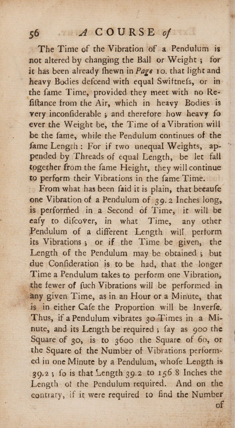 The Time of the Vibration of a Pendulum is not altered by changing the Ball or Weight ; for it has been already fhewn in Page 10. that light and heavy Bodies defcend with equal Swiftnefs, or in the fame Time, provided they meet with no Re- fiftance from the Air, which in heavy Bodies is very inconfiderable j and therefore how heavy fo ever the Weight be, the Time of a Vibration will be the fame, while the Pendulum continues of the fame Length : For if two unequal Weights, ap¬ pended by Threads of equal Length, be let fall together from the fame Height, they wiil continue to perform their Vibrations in the fame Time. From what has been faid it is plain, that becaufe one Vibration of a Pendulum of 39.2 Inches long, is performed in a Second of Time, it will be eafy to difcover, in what Time, any other Pendulum of a different Length will perform its Vibrations ^ or if the Time be given, the Length of the Pendulum may be obtained ; but due Confideration is to be had, that the longer Time a Pendulum takes to perform one Vibration,, the fewer of fuch Vibrations will be performed in any given Time, as iman Hour or a Minute, that is in either Cafe the Proportion will be lnverfe„ Thus, if a Pendulum vibrates 30 Times in a Mi¬ nute, and its Length be required •, fay as 900 the Square of 30, is to 3600 the Square of 60, or the Square of the Number of Vibrations perform* ed in one Minute by a Pendulum, whofe Length is 39.2 ; fo is that Length 39.2 to 156 8 Inches the Length of the Pendulum required. And on the contrary, if it were required to find the Number of
