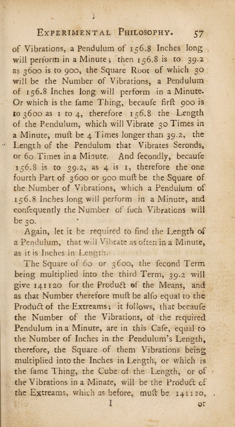 of Vibrations, a Pendulum of 156.8 Inches long will perform in a Minute; then 156.8 is to 39*2 as 3600 is to 900, the Square Root of which 30 will be the Number of Vibrations, a Pendulum of 156.8 Inches long will perform in a Minute. Or which is the fame Thing, becaufe firll 900 is to 3600 as 1 to 4, therefore 156.8 the Length of the Pendulum, which will Vibrate 30 Times in a Minute, mull be 4 Times longer than 39.2, the Length of the Pendulum that Vibrates Seronds, or 60 Times in a Minute. And fecondly, becaufe 156.8 is to 39.2, as 4 is 1, therefore the one fourth Part of 3600 or 900 mull be the Square of the Number of Vibrations, which a Pendulum of 156.8 Inches long will perform in a Minute, and confequently the Number of fuch Vibrations will be 30. Again, let it be required to find the Length of a Pendulum, that will Vibrate as often in a Minute, as it is Inches in Length. The Square of 60 or 3600, the fecond Term being multiplied into the third Term, 39.2 will give 141120 for the Product of the Means, and as that Number therefore mull be alfo equal to the Product of theExtreams; it follows, that becaufe the Number of the Vibrations, of the required Pendulum in a Minute, are in this Cafe, equal to the Number of Inches in the Pendulum’s Length, therefore, the Square of them Vibrations being multiplied into the Inches in Length, or which is the fame Thing, the Cube of the Length, or of the Vibrations in a Minate, will be the Product of the Extreams, which as before, mull be 141120, I or