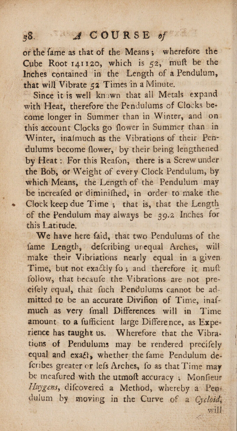 or the fame as that of the Means; wherefore the Cube Root 141120, which is 52, mu ft be the Inches contained in the Length of a Pendulum, that will Vibrate 52 Times in a Minute. Since it is well kn >wn that ail Metals expand with Heat, therefore the Pendulums of Clocks be* come longer in Summer than in Winter, and on this account Clocks go flower in Summer than in Winter, inalmuch as the Vibrations of their Pen¬ dulums become flower, by their being lengthened by Heat: For this Reafon, there is a Screw under the Bob, or Weight of every Clock Pendulum, by which Means, the Length of the Pendulum may be increafed or dimini (lied, in order to make the ♦ Clock keep due Time ; that is, that the Length of the Pendulum may always be 39.2 Inches for this Latitude. We have here faid, that two Pendulums of the fame Length, describing unequal Arches, will make their Vibriations nearly equal in a given Time, but not exaflly fo •, and therefore it mud follow, that becaufe the Vibrations are not pre¬ cisely equal, that fuch Pendulums cannot be ad¬ mitted to be an accurate Divifion of Time, inaC much as very fmall Differences will in Time amount to a fufficient large Difference, as Expe¬ rience has taught us. Wherefore that the Vibra¬ tions of Pendulums may be rendered precifely equal and exadf, whether the fame Pendulum de- fcribes greater or lefs Arches, fo as thatTime may be meafured with the utmoft accuracy Monfieur Huygens, dilcovered a Method, whereby a Pern dulum by moving in the Curve of a Cycloid\ wifi