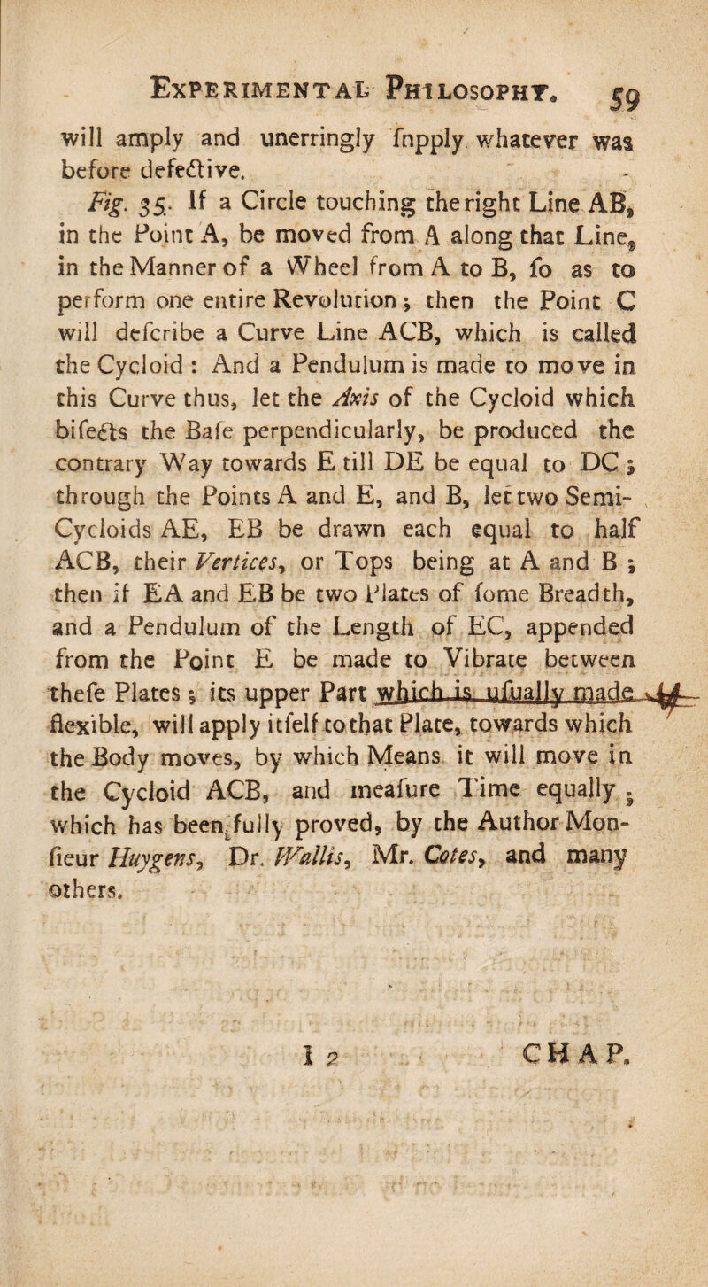 will amply and unerringly fnpply whatever was before defective. Fig. 35. if a Circle touching the right Line AB, in the Point A, be moved from A along that Line§ in the Manner of a Wheel from A to B, fo as to perform one entire Revolution; then the Point C will defcribe a Curve Line ACB, which is called the Cycloid : And a Pendulum is made to move in this Curve thus, let the Axis of the Cycloid which bife£ts the Bafe perpendicularly, be produced the contrary Way towards E till DE be equal to DC % th rough the Points A and E, and B, let two Semi™ Cycloids AE, EB be drawn each equal to half ACB, their Vertices, or Tops being at A and B ; then if EA and EB be two Plates of fome Breadth, and a Pendulum of the Length of EC, appended from the Point E be made to Vibrate between thefe Plates *, its upper Part which Is ufuajly made v flexible, will apply itfelf to that Plate, towards which the Body moves, by which Means it will move in the Cycloid ACB, and meafure Time equally , which has been:fully proved, by the Author Mon- fieur Huy gen Dr. M^allis, Mr. Cotes, and many others.