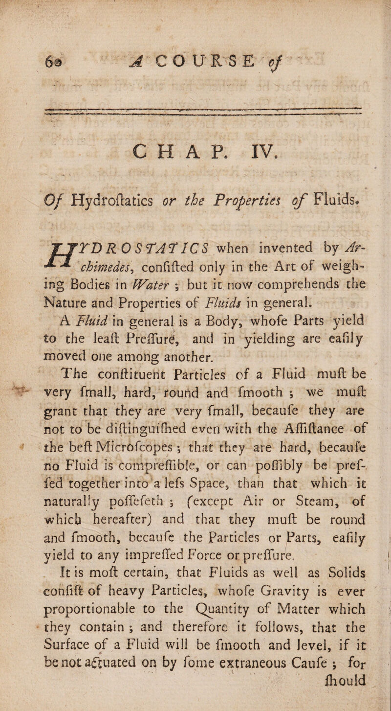 CHAP. IV. Of Hydroflatics or the Properties of Fluids. TJTDRO STATICS when invented by Ar- * chimedes, confided only in the Art of weigh¬ ing Bodies in IVater ; but it now comprehends the Nature and Properties of Fluids in general. A Fluid in general is a Body, whofe Parts yield to the lead; Predure, and in yielding are eafily moved one among another. The condiment Particles of a Fluid mud: be very fmall, hard, round and fmooth •, we mud grant that they are very fmall, becaufe they are not to be diitinguifhed even with the Abidance of the bed Microfcopes ; that they are hard, becaufe no Fluid is compreffible, or can poffibly be pref- fed together into a lefs Space, than that which it naturally poffefeth 5 (except Air or Steam, of which hereafter) and that they mud be round and fmooth, becaufe the Particles or Parts, eafily yield to any impreded Force orpredfure. It is mod certain, that Fluids as well as Solids confid of heavy Particles, whofe Gravity is ever proportionable to the Quantity of Matter which they contain ; and therefore it follows, that the Surface of a Fluid will be fmooth and level, if it be not actuated on by fome extraneous Caufe ; for ill ould