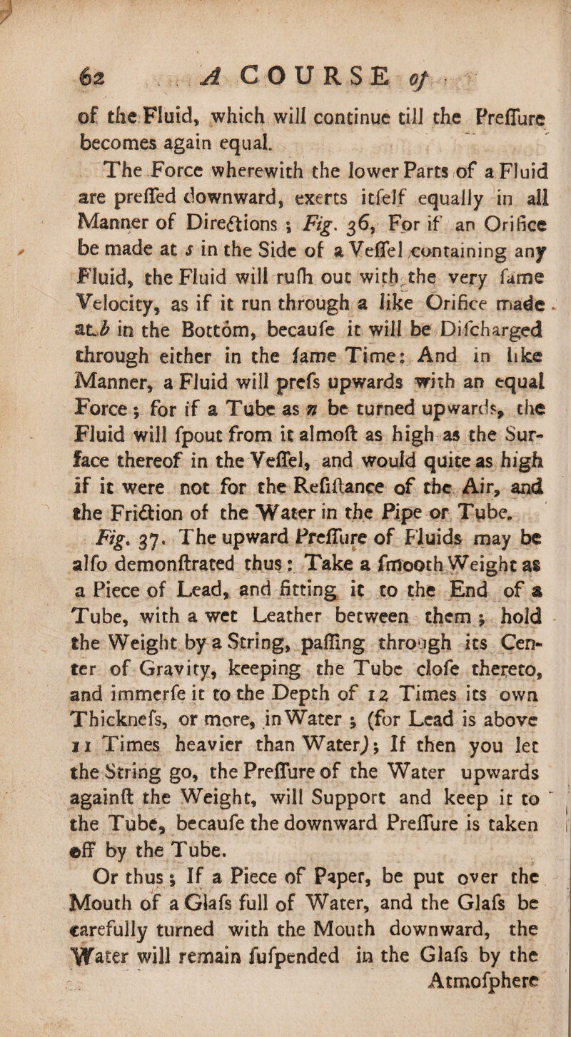 of the Fluid, which will continue till the Preflure becomes again equal. The Force wherewith the lower Parts of a Fluid are prefled downward, exerts itfelf equally in all Manner of Directions •, Fig. 36, For if an Orifice be made at lin the Side of a Veffel containing any Fluid, the Fluid will rufii out with the very fame Velocity, as if it run through a like Orifice made at,# in the Bottom, becaufe it will be Difcharged through either in the fame Time: And in like Manner, a Fluid will prefs upwards with an equal Force ; for if a Tube as n be turned upward?, the Fluid will fpout from it almoft as high as the Sur¬ face thereof in the Veffel, and would quite as high if it were not for the Refinance of the Air, and the Fridlion of the Water in the Pipe or Tube, Fig, 37, The upward Preflure of Fluids may be alfo demonftrated thus: Take a fmooth Weight as a Piece of Lead, and fitting it to the End of a Tube, with a wet Leather between them ; hold the Weight by a String, palling through its Cen¬ ter of Gravity, keeping the Tube clofe thereto, and immerfe it to the Depth of iz Times its own Thicknefs, or more, inWater •, (for Lead is above 11 Times heavier than WaterJ; If then you let the String go, the Preflure of the Water upwards againft the Weight, will Support and keep it to  the Tube, becaufe the downward Preflure is taken eff by the Tube. Or thus % If a Piece of Paper, be put over the Mouth of a Glafs full of Water, and the Glafs be carefully turned with the Mouth downward, the Water will remain fufpended in the Glafs by the Atmofphere