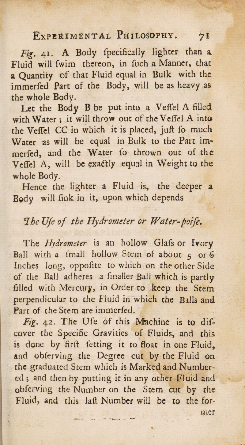 Fig. 41. A Body fpecifically lighter than a Fluid will fwim thereon, in fuch a Manner, that a Quantity of that Fluid equal in Bulk with the immerfed Part of the Body, will be as heavy as the whole Body. Let the Body B be put into a Veflfel A filled with Water *, it will throw out of the VefTel A into the VefTel CC in which it is placed, juft fo much Water as will be equal in Bulk to the Part irm merfed, and the Water fo thrown out of the VefTel A, will be exactly equal in Weight to the whole Body. Hence the lighter a Fluid is, the deeper a Body will fink in it, upon which depends -The U/e of the Hydrometer or Wat er-poife. The Hydrometer is an hollow Glafs or Ivory Ball with a fmall hollow Stem of about 5 or 6 Inches long, oppofite to which on the other Side of the Ball adheres a fmaller Ball which is partly filled with Mercury, in Order to keep the Stem perpendicular to the Fluid in which the Balls and Part of the Stem are immerfed. Fig. 42. The Ufe of this Machine is to dis¬ cover the Specific Gravities of Fluids, and this is done by firft fetting it to float in one Fluid, and obferving the Degree cut by the Fluid on the graduated Stem which is Marked and Number¬ ed ; and then by putting it in any other Fluid and obferving the Number on the Stem cut by the Fluid, and this laft Number will be to the for¬ mer