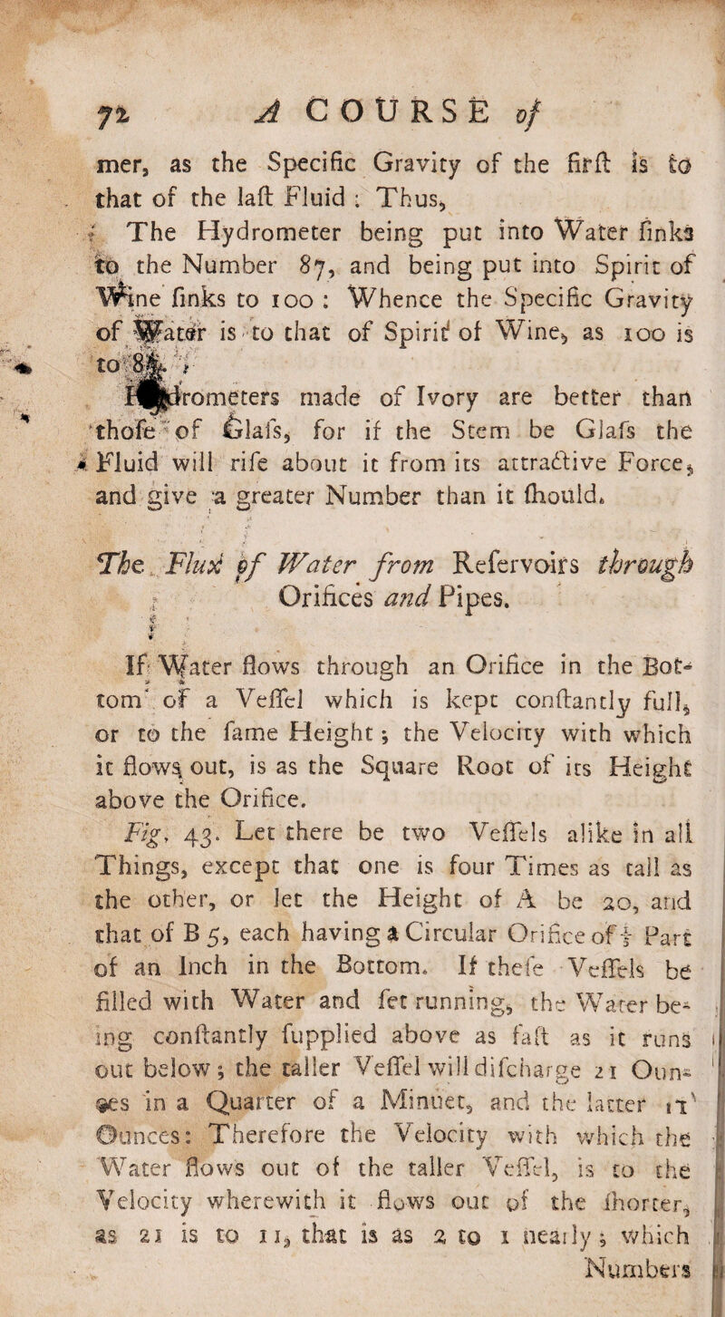 mer, as the Specific Gravity of the firft is to that of the laft Fluid ■ Thus* * The Hydrometer being put into Water Finks to the Number 87, and being put into Spirit of Wine finks to 100 : Whence the Specific Gravity of 1|?at.er is to that of Spirit? of Wine*, as 100 is 'mi!Jf ^yfrometers made of Ivory are better than thofe  of ialafs, for if the Stem be Glafs the k Fluid will rife about it from its attradfive Force» and give a greater Number than it fhouid* The Fluti pf Water from Refervoirs through 1 Orifices and Pipes. i ■: t- If Water flows through an Orifice in the Bot® torn' of a Vefifel which is kept conflantly full* or to the fame Height; the Velocity with which icflow^out, is as the Square Root of its Height above the Orifice. Fig, 43. Let there be two Veifels alike in all Things, except that one is four Times as tall as the other, or let the Height of A be 20, and that of B 5, each having a Circular Orifice off Part of an Inch in the Bottom. If thefe VcfFels be filled with Water and fet running, the Water be¬ ing conflantly fupplied above as faft as it runs 1 out below ; the taller Veffel will difcharge 21 Oun* 1 #es in a Quarter of a Minuet, and the latter it' j Ounces: Therefore the Velocity with which the | Water flows out of the taller Veffel, is to the Velocity wherewith it flows out of the ihorter, I as 2i is to ii* that is as 2 to 1 nearly; which Numbers 1