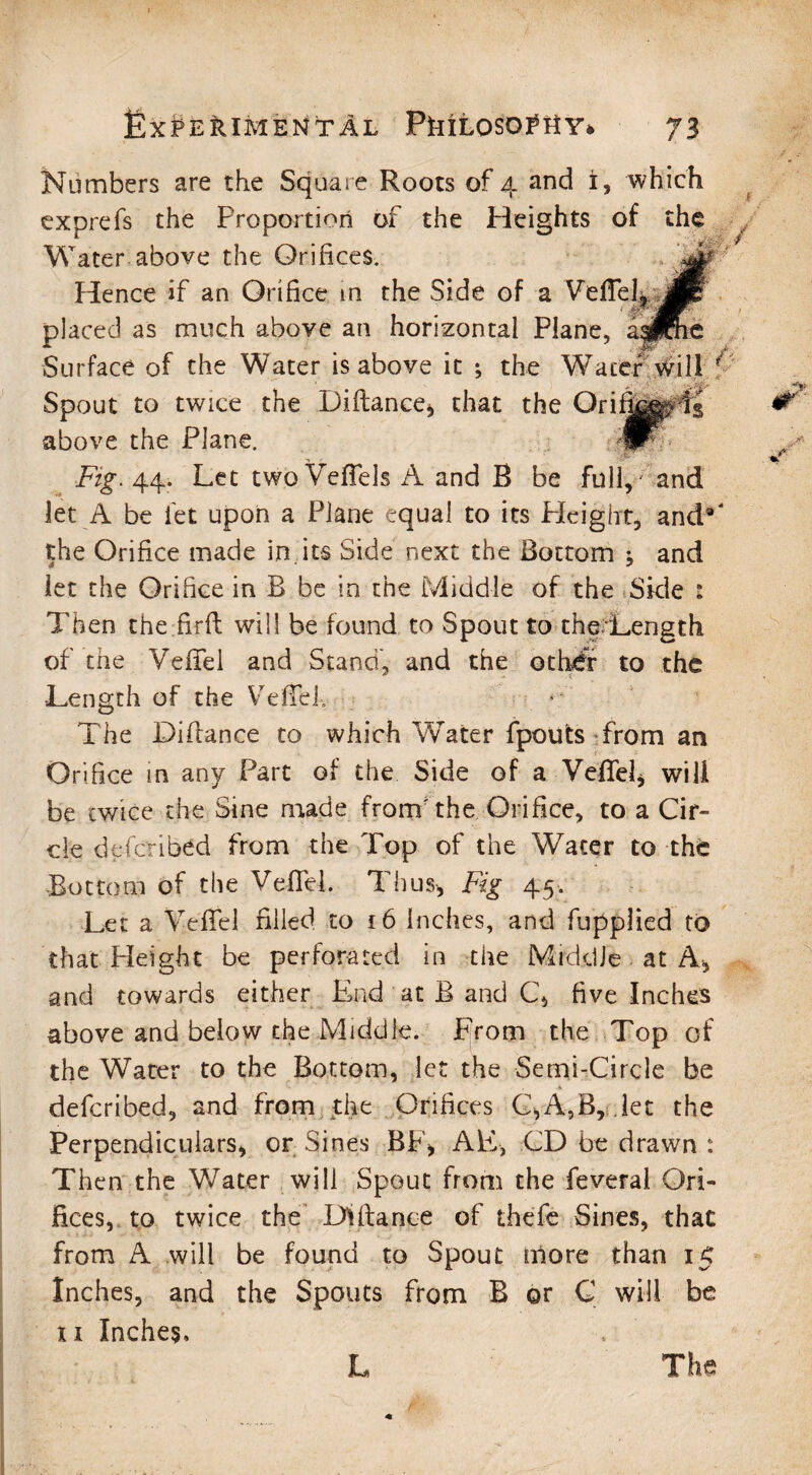 Numbers are the Square Roots of 4 and i, which exprefs the Proportion of the Pleights of the Water above the Orifices. Hence if an Orifice m the Side of a Veffel, placed as much above an horizontal Plane, a; Surface of the Water is above it ; the Water Will Spout to twice the Diftance, that the Ori; above the Plane. Fig. 44. Let two Veffels A and B be full, and let A be let upon a Plane equal to its Height, and5 the Orifice made in its Side next the Bottom j and let the Orifice in B be in the Middle of the Side s Then the.firft will be found to Spout to the Length of the Veffel and Stand, and the othwfr to the •Length of the Veffeh The Diftance to which Water fpoufcs from an Orifice in any Part of the Side of a Veffel, will be twice the Sine made from the Orifice, to a Cir¬ cle deferib^d from the Top of the Water to the Bottom of the Veffd. Thus, Fig 45. Let a Veffel filled to 16 inches, and fupplied to that Height be perforated in the Middle at A, and towards either End at B and C, five Inches above and below the Middle. From the Top of the Water to the Bottom, let the Semi-Circle be deferibed, and from the Orifices C>A,B, let the Perpendiculars, or Sines BF, AE, CD be drawn : Then the Water will Spout from the feveral Ori¬ fices, to twice the Defiance of thefe Sines, that from A will be found to Spout more than 15 Inches, and the Spouts from B or C will be xi Inches, L The