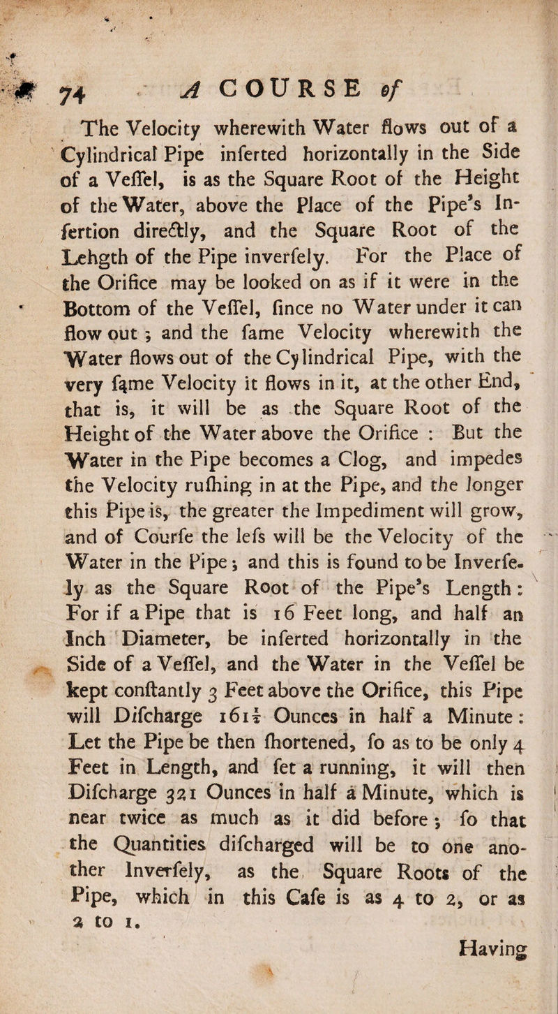 The Velocity wherewith Water flows out of a Cylindrical Pipe inferted horizontally in the Side of a VefTel, is as the Square Root of the Height of the Water, above the Place of the Pipe’s In- fertion directly, and the Square Root of the Lehgth of the Pipe inverfely. For the Place of the Orifice may be looked on as if it were in the Bottom of the VefTel, flnce no Water under it can flow out ; and the fame Velocity wherewith the Water flows out of the Cylindrical Pipe, with the very ftme Velocity it flows in it, at the other End, that is, it will be as the Square Root of the Height of the Water above the Orifice : But the Water in the Pipe becomes a Clog, and impedes the Velocity ruffling in at the Pipe, and the longer this Pipe is, the greater the Impediment will grow, and of Courfe the lefs will be the Velocity of the Water in the Pipe; and this is found to be Inverfe- ly as the Square Root of the Pipe’s Length: For if a Pipe that is 16 Feet long, and half an Inch Diameter, be inferted horizontally in the Side of a VefTel, and the Water in the VefTel be kept conftantly 3 Feet above the Orifice, this Pipe will Difcharge i6i£ Ounces in half a Minute: Let the Pipe be then fhortened, fo as to be only 4 Feet in Length, and fet a running, it will then Difcharge 321 Ounces in half a Minute, which is near twice as much as it did before •, fo that the Quantities difcharged will be to one ano¬ ther lnverfely, as the Square Roots of the Pipe, which in this Cafe is as 4 to 2, or as 2 to 1. Having