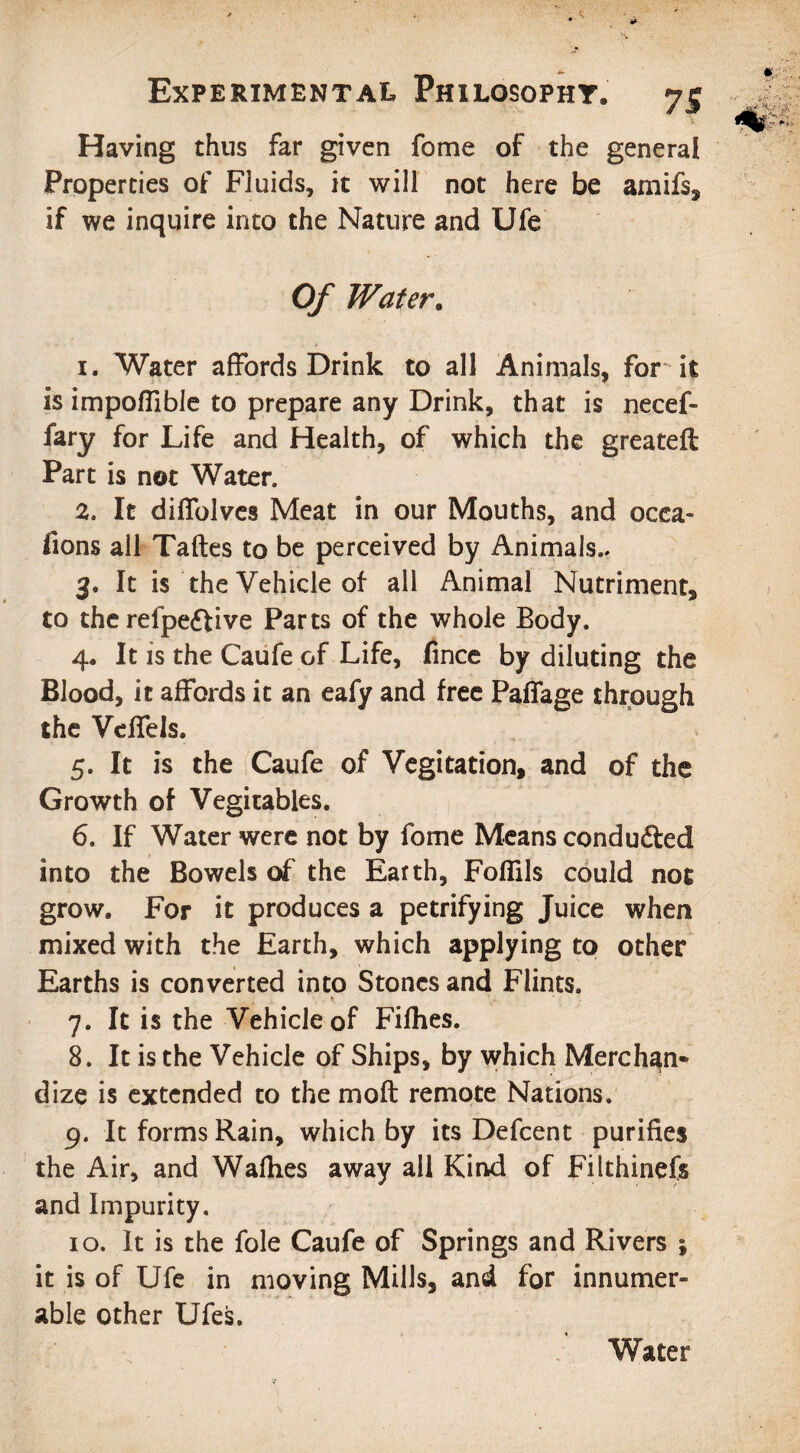 Having thus far given fome of the general Properties of Fluids, it will not here be amifs, if we inquire into the Nature and Ufe Of Water. 1. Water affords Drink to all Animals, for it is impoffible to prepare any Drink, that is necef- fary for Life and Health, of which the greateft Part is not Water, 2. It diffolves Meat in our Mouths, and ocea- fions all Taftes to be perceived by Animals.. 3. It is the Vehicle of all Animal Nutriment, to therefpeftive Parts of the whole Body. 4. It is the Caufe of Life, fince by diluting the Blood, it affords it an eafy and free Paffage through the Vdfels. 5. It is the Caufe of Vegitation, and of the Growth of Vegitables. 6. If Water were not by fome Means condu&ed into the Bowels of the Earth, Fofiils could not grow. For it produces a petrifying Juice when mixed with the Earth, which applying to other Earths is converted into Stones and Flints. 7. It is the Vehicle of Fifhes. 8. It is the Vehicle of Ships, by which Merchan¬ dize is extended to the moft remote Nations. 9. It forms Rain, which by its Defcent purifies the Air, and Wafhes away all Kind of Filthinefs and Impurity. 10. It is the foie Caufe of Springs and Rivers ; it is of Ufe in moving Mills, and for innumer¬ able other Ufes. Water