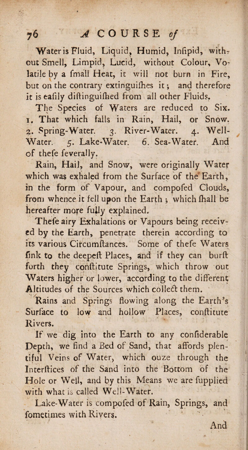Water is Fluid, Liquid, Humid, Infipid, with? out Smell, Limpid, Lucid, without Colour, Vo¬ latile by a fmall Heat, it will not burn in Fire, but on the contrary extinguifhes it*, and therefore it is eafily diftinguifhed from all ocher Fluids. The Species of Waters are reduced to Six. 1. That which falls in Rain, Hail, or Snow. 2. Spring-Water. 3. River-Water. 4. Well- Water. 5. Lake-Water. 6. Sea-Water. And of thefe feverally. Rain, Hail, and Snow, were originally Water which was exhaled from the Surface of the Earth, in the form of Vapour, and compofed Clouds, from whence it fell upon the Earth *, which fliall be hereafter more fully explained. Thefe airy Exhalations or Vapours being receiv¬ ed by the Earth, penetrate therein according to its various Circumftances. Some of thefe Waters * j ’ v fink to the deepeft Places, and if they can burft forth they conftitute Springs, which throw out Waters higher or lower, according to the different Altitudes of the Sources which collect them. ’1 / ■ Rains and Springs flowing along the Earth5$ Surface to low and hollow Places, conftitute 5 V ■* ' • 1 V ■** *• ' „ X ’ Rivers. If we dig into the Earth to any confiderable Pepth, we find a Bed of Sand, that affords plen¬ tiful Veins of Water, which ouze through the Xnterftices of the Sand into the Bottom of the Hole or Weil, and by this Means we are fupplied with what Is called Well-Water. Lake-Water is compofed of Rain, Springs, and fometimes with Rivers. And /