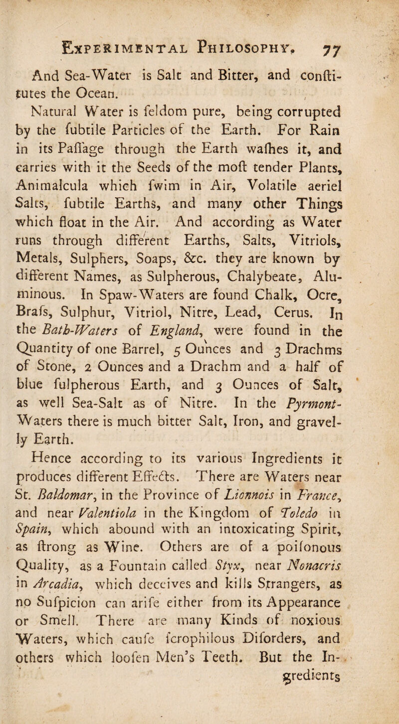 And Sea-Water is Salt and Bitter, and confti- tutes the Ocean. > , Natural Water is feldom pure, being corrupted by the fubtile Particles of the Earth. For Rain in its Paffage through the Earth wafhes it, and carries with it the Seeds of the moll tender Plants, Animalcula which fwim in Air, Volatile aeriel Salts, fubtile Earths, and many other Things which float in the Air. And according as Water runs through different Earths, Salts, Vitriols, Metals, Sulphers, Soaps, &c. they are known by different Names, as Sulpherous, Chalybeate, Alu¬ minous. In Spaw-Waters are found Chalk, Ocre, Brafs, Sulphur, Vitriol, Nitre, Lead, Cerus. In the Bath-Waters of England, were found in the Quantity of one Barrel, 5 Ounces and 3 Drachms of Stone, 2 Ounces and a Drachm and a half of blue fulpherous Earth, and 3 Ounces of Salt, as well Sea-Salt as of Nitre. In the Pyrmont- Waters there is much bitter Salt, Iron, and gravel¬ ly Earth. Hence according to its various Ingredients it produces different Effects. There are Waters near St. Baldomar, in the Province of Lionnois in France^ and near Falentiola in the Kingdom of Foledo in Spain, which abound with an intoxicating Spirit, as flrong as Wine. Others are of a poifonous Quality, as a Fountain called Styx, near Nonacris in Arcadia, which deceives and kills Strangers, as no Sufpicion can arife either from its Appearance or Smell. Th ere are many Kinds of noxious Waters, which caule fcrophilous Diforders, and others which loofen Men’s Teeth. But the In¬ gredients