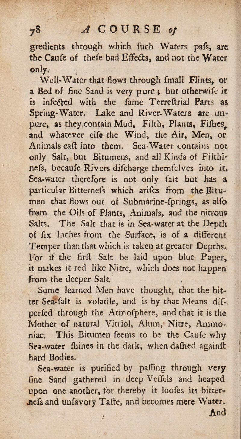 gredients through which fuch Waters pafs, are the Caufe of thefe bad Effedls, and not the Water only. Well-Water that flows through fmall Flints, or a Bed of fine Sand is very pure ; but otherwife it is infedfed with the fame Terreftrial Parts as Spring-Water. Lake and River-Waters are im¬ pure, as they contain Mud, Filth, Plants, Fifhest and whatever elfe the Wind, the Air, Men, or Animals call into them. Sea-Water contains not only Salt, but Bitumens, and all Kinds of Filthi- nefs, becaufe Rivers difcharge themfelves into it. Sea-water therefore is not only fait but has a particular Bitternefs which arifcs from the Bitu¬ men that flows out of Submarine-fpnngs, as alfo from the Oils of Plants, Animals, and the nitrous Salts. The Salt that is in Sea-water at the Depth of fix Inches from the Surface, is of a different Temper than that which is taken at greater Depths. For if the firft Salt be laid upon blue Paper, it makes it red like Nitre, which does not happen from the deeper Salt. Some learned Men have thought, that the bit¬ ter Sea-fait is volatile, and is by that Means dif- perfed through the Atmofphere, and that it is the Mother of natural Vitriol, Alum, Nitre, Ammo¬ niac. This Bitumen feems to be the Caufe why Sea-water fhines in the dark, when dafhed againft hard Bodies. Sea-water is purified by palling through very fine Sand gathered in deep Veffels and heaped upon one another, for thereby it loofes its bitter- .nefs and unfavory Tafte, and becomes mere Water. And