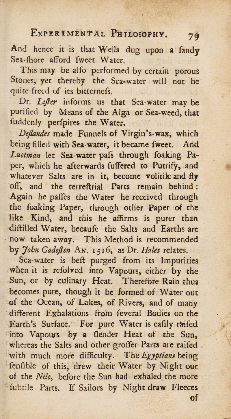 And hence it is that Wells dug upon a1 fandy Sea-fhore afford fweet Water. This may be alfo performed by certain porous Stones, yet thereby the Sea-water will not be quite freed of its bitternefs. Dr. Lifter informs us that Sea-water may be purified by Means of the Alga or Sea-weed, that fuddenly perfpires the Water. Beflandes made Funnels of Virgin’s-wax, which being filled with Sea-water, it became fweet. And Luetman let Sea-water pafs through foafcing Pa¬ per, which he afterwards fuffered to Putrify, and whatever Salts are in it, become volitite and fly off, and the terreftrial Parts remain behind: Again he pafles the Water he received through the foaking Paper, through other Paper of the like Kind, and this he affirms is purer than diftilled Water, becaufe the Salts and Earths are now taken away. This Method is recommended by John Gadeften An. i 516, as Dr. Hales relates. Sea-water is beft purged from its Impurities when it is refolved into Vapours, either by the Sun, or by culinary Heat. Therefore Rain thus becomes pure, though it be formed of Water out of the Ocean, of Lakes, of Rivers, and of many different Exhalations from feveral Bodies on the Earth’s Surface. For pure Water is eafily ririfed into Vapours by a (lender Heat of the Sun, whereas the Salts and other groffer Parts are raifed with much more difficulty. The Egyptians being fenfible of this, drew their Water by Night out of the Nile, before the Sun had exhaled the more fubtile Parts. If Sailors by Night draw Fleeces of