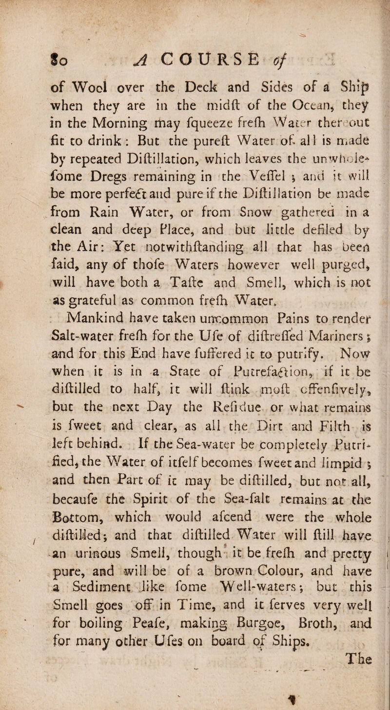 of Wool over the Deck and Sides of a Ship when they are in the mibft of the Ocean, they in the Morning rhay fqueeze frefh Water thereout fit to drink : But the pureft Water of all is made by repeated Diftillation, which leaves the unwhole* fome Dregs remaining in the Vefiel ; and it will be more perfect and pure if the Diftillation be made from Rain Water, or from Snow gathered in a clean and deep Place, and but little defiled by the Air: Yet notwithftanding all that has been faid, any of thofe Waters however well purged, will have both a Tafte and Smell, which is not as grateful as common frefh Water. Mankind have taken uncommon Pains to render Salt-water frefh for the Ufe of diftrefled Mariners; and for this End have fuffered it to putrlfy. Now when it is in a State of Putrefaffion, if it be diftilled to half, it will ftink mo ft cffenfively, but the next Day the Refidue or what remains is fweet and clear, as all the Dirt and Filth is left behind. If the Sea-water be completely Putrt* fied, the Water of itfelf becomes fweet and limpid ; and then Part of ic may be diftilled, but not all, becaufe the Spirit of the Sea-falt remains at the Bottom, which would afcend were the whole diftilled; and that diftilled Water will flill have an urinous Smell, though it be frefh and pretty pure, and will be of a brown Colour, and have a Sediment like fome Well-waters; but this Smell goes off in Time, and it ferves very well for boiling Peafe, making Burgoe, Broth, and for many other Ufes on board of Ships. The X
