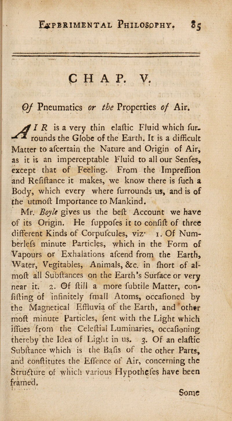 V HAP. Of Pneumatics or the Properties of Air. jl I R is a very thin elaftic FJuid which fur. rounds the Globe of the Earth. It is a difficult Matter to afcertain the Nature and Origin of Air, as it is an imperceptable Fluid to all our Senfes, except that of Feeling. From the Impreffion and Refiftance it makes, we know there is fuch a Body, which every where furrounds us, and is of the utmoft Importance to Mankind. V Mr. Boyle gives us the beft Account we have of its Origin. He fuppofes it to confift of three different Kinds of Corpufcules, viz* i. Of Num- berlefs minute Particles, which in the Form of Vapours or Exhalations afcend from the Earth, Water, Vegitables, Animals, &c. in ffiort of al- moft all Subft'ances on the Earth’s Surface or very near it. 2. Of ftill a more fubtile Matter, con¬ fining of infinitely fmall Atoms, occafioned by the Magnetical Effluvia of the Earth, and other moft minute Particles, fent with the Light which iffues from the Ceieftial Luminaries, occafioning thereby the Idea of Light in 11$. 3. Of an elaftic Subftance which is the Rafis of the other Parts, and conftitutes the Effence of Air, concerning the Structure of which various Flypoth^fes have been framed. Some