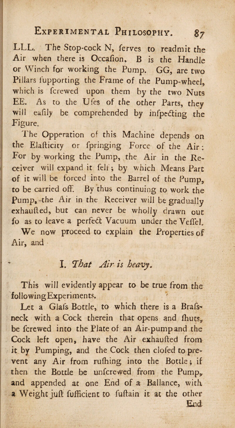 LLL. The Stop-cock N, ferves to readmit the Air when there is Occafion. B is the Handle or Winch for working the Pump. GG, are two Pillars fupporting the Frame of the Pump-wheel, which is fcrewed upon them by the two Nuts EE. As to the Ufes of the other Parts, they will eafily be comprehended by infpedting the Figure. „ . . ; '. The Opperation of this Machine depends on the Eiafticity or fpringing Force of the Air: For by working the Pump, the Air in the Re¬ ceiver will expand it felf; by which Means Part of it will be forced into the Barrel of the Pump, to be carried off. By thus continuing to work the Pump, the Air in the Receiver will be gradually exhaufled, but can never be wholly drawn out fo as to leave a perfebf Vacuum under the VefTeh We now proceed to explain the Properties of Air, and ■ I. That Air is heavy. * ' - This will evidently appear to be true from the following Experiments. Let a Glafs Bottle, to which there is a Brafs* neck with a Cock therein that opens and fhuts,, be fcrewed into the Plate of an Air-pump and the Cock left open, have the Air exhaufted from it by Pumping, and the Cock then clofed to pre¬ vent any Air from riifhing into the Bottle; if then the Bottle be unfcrewed from the Pump*, and appended at one End of a Ballance, with a Weight juft fufficient to fuftain it at the other End