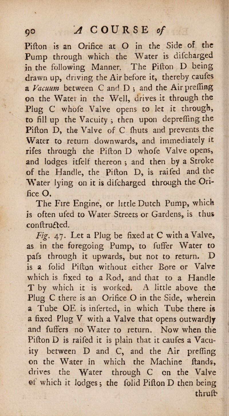 Pifton is an Orifice at O in the Side of the Pump through which the Water is difcharged in the following Manner. The Pifton D being drawn up, driving the Air before it, thereby caufes a Vacuum between C and D ; and the Air prefling on the Water in the Well, drives it through the Plug C whofe Valve opens to let it through, to fill up the Vacuity ; then upon deprefling the Pifton D, the Valve of C fhuts and prevents the Water to return downwards, and immediately it rifes through the Pifton D whofe Valve opens, and lodges itfelf thereon ; and then by a Stroke of the Handle, the pifton D, is raifed and the Water lying on it is difcharged through the Ori¬ fice O. The Fire Engine, or little Dutch Pump, which is often ufed to Water Streets or Gardens, is thus conftrufted. Fig. 47. Let a Plug be fixed at C with a Valve, as in the foregoing Pump, to fufifer Water to pafs through it upwards, but not to return. D is a folid Pifton without either Bore or Valve which is fixed to a Rod, and that to a Handle T by which it is worked. A little above the Plug C there is an Orifice O in the Side, wherein a Tube OE is inferted, in which Tube there is a fixed Plug V with a Valve that opens outwardly and fuffers no WTater to return. Now when the Pifton D is raifed it is plain that it caufes a Vacu¬ ity between D and C, and the Air prefling on the Water in which the Machine Hands, drives the Water through C cn the Valve of which it lodges; the folid Pifton D then being thrulb 1