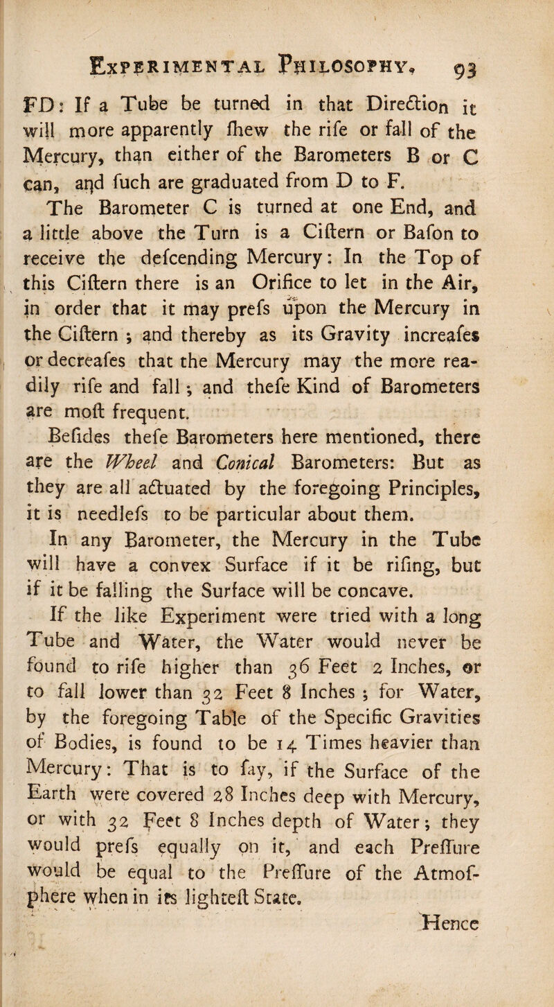 FD: If a Tube be turned in that Direction it will more apparently fhew the rife or fall of the Mercury, than either of the Barometers B or C can, arjd fuch are graduated from D to F. The Barometer C is turned at one End, and a little above the Turn is a Ciftern or Bafon to receive the defcending Mercury: In the Top of this Ciftern there is an Orifice to let in the Air, in order that it may prefs upon the Mercury in the Ciftern •, and thereby as its Gravity increafes ordecreafes that the Mercury may the more rea¬ dily rife and fall *, and thefe Kind of Barometers are moft frequent. Befides thefe Barometers here mentioned, there are the Wheel and Conical Barometers: But as they are all actuated by the foregoing Principles, it is needlefs to be particular about them. In any Barometer, the Mercury in the Tube will have a convex Surface if it be rifing, but if it be falling the Surface will be concave. If the like Experiment were tried with a long Tube and Water, the Water would never be found to rife higher than 36 Feet 2 Inches, or to fall lower than 32 Feet 8 Inches ; for Water, by the foregoing Table of the Specific Gravities of Bodies, is found to be 14 Times heavier than Mercury: That is to fay, if the Surface of the Earth were covered 28 Inches deep with Mercury, or with 32 Feet 8 Inches depth of Water; they would prefs equally on it, and each PrefTure would be equal to the Preffure of the Atmof- phere when in irs lighted Suce, Hence