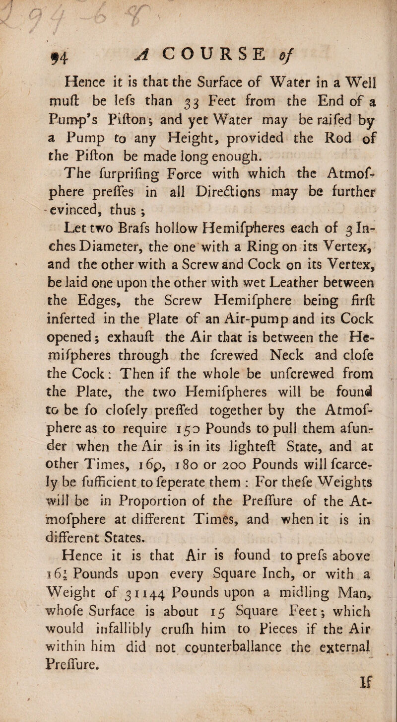 94 A COURSE of Hence it is that the Surface of Water in a Well mult be lefs than 33 Feet from the End of a Pump’s Pifton ; and yet Water may be raifed by a Pump to any Height, provided the Rod of the Pifton be made long enough. The furprifing Force with which the AtmoL phere prelfes in all Diredtions may be further evinced, thus ; Let two Brafs hollow Hemifpheres each of 3 In¬ ches Diameter, the one with a Ring on its Vertex, and the other with a Screw and Cock on its Vertex, be laid one upon the other with wet Leather between the Edges, the Screw Hemifphere being firft inferted in the Plate of an Air-pump and its Cock opened; exhaufl the Air that is between the He¬ mifpheres through the fcrewed Neck and clofe the Cock: Then if the whole be unfcrewed from the Plate, the two Hemifpheres will be found to be fo clofely preffed together by the Atmof- phere as to require 150 Pounds to pull them afun- der when the Air is in its lighted: State, and at other Times, 16’p, 180 or 200 Pounds will fcarce- ly be fuflicient to feperate them : For thefe Weights will be in Proportion of the Preflure of the At- mofphere at different Times, and when it is in different States. Hence it is that Air is found to prefs above 16\ Pounds upon every Square Inch, or with a Weight of 31144 Pounds upon a midling Man, whofe Surface is about 15 Square Feet *, which would infallibly crulh him to Pieces if the Air within him did not counterbalance the external Preffure. If