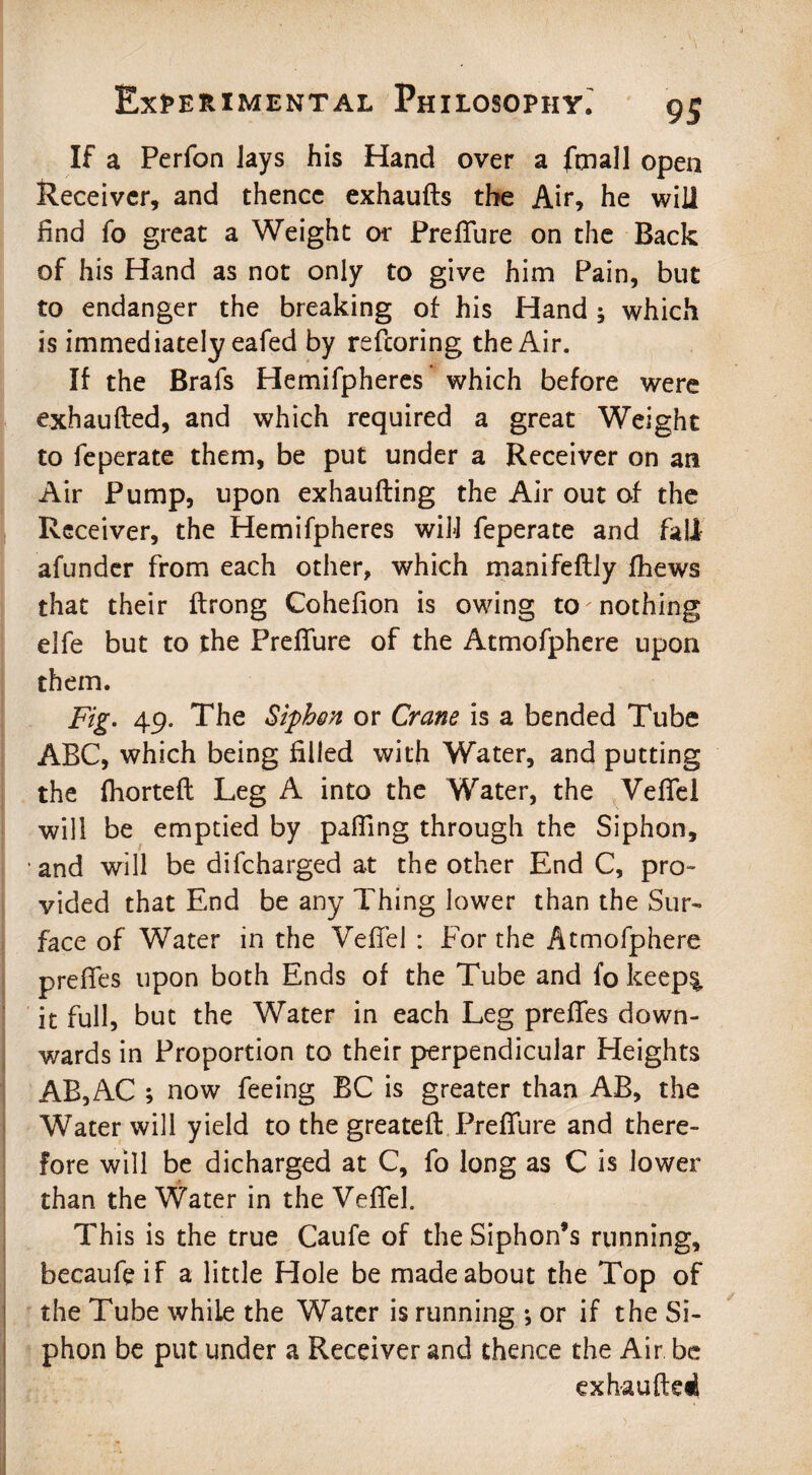 If a Perfon Jays his Hand over a frnall open Receiver, and thence exhaufts the Air, he will find fo great a Weight or Prefifure on the Back of his Hand as not only to give him Pain, but to endanger the breaking of his Hand 5 which is immediately eafed by refcoring the Air. If the Brafs Hemifpheres which before were exhaufted, and which required a great Weight to feperate them, be put under a Receiver on an Air Pump, upon exhaufting the Air out of the Receiver, the Hemifpheres wifi feperate and fall afunder from each other, which manifeftly fhews that their ftrong Cohefion is owing to 'nothing elfe but to the Prefifure of the Atmofphere upon them. Fig. 49. The Siphon or Crane is a bended Tube ABC, which being filled with Water, and putting the fhortefl Leg A into the Water, the Vefiel will be emptied by palling through the Siphon, ■ and will be difcharged at the other End C, pro¬ vided that End be any Thing lower than the Sur¬ face of Water in the Vefiel : For the Atmofphere prefies upon both Ends of the Tube and fo keep% it full, but the Water in each Leg prefies down¬ wards in Proportion to their perpendicular Heights AB,AC ; now feeing EC is greater than AB, the Water will yield to the greatefi: Prefifure and there¬ fore will be dicharged at C, fo long as C is lower than the Water in the Vefiel. This is the true Caufe of the Siphon’s running, becaufe if a little Hole be made about the Top of the Tube while the Water is running ; or if the Si¬ phon be put under a Receiver and thence the Air be exhauftedl