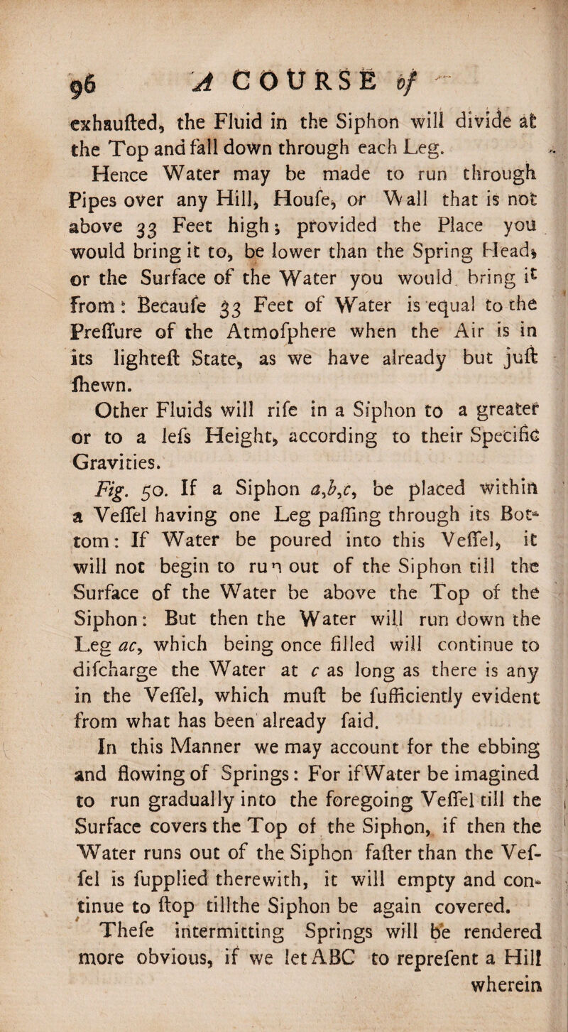 exhaufted, the Fluid in the Siphon will divide at the Top and fall down through each Leg. Hence Water may be made to run through Pipes over any Hill* Houfe, or Wall that is not above 33 Feet high; provided the Place you would bring it to* be lower than the Spring Head* or the Surface of the Water you would bring i£ From i Becaufe 33 Feet of Water is equal to the Preflure of the Atmofphere when the Air is in its lighteft State, as we have already but juft fhewn. Other Fluids will rife in a Siphon to a greatef or to a lefs Height, according to their Specific Gravities. Fig. 50. If a Siphon be placed within a Veflel having one Leg palling through its Bot* tom: If Water be poured into this Veflel, it will not begin to run out of the Siphon till the Surface of the Water be above the Top of the Siphon: But then the Water will run down the Leg ac, which being once filled will continue to difcharge the Water at c as long as there is any in the Veflel, which muft be fufficiendy evident from what has been already faid. In this Manner we may account for the ebbing and flowing of Springs: For if Water be imagined to run gradually into the foregoing Veflel till the Surface covers the Top of the Siphon, if then the Water runs out of the Siphon fafter than the Vef- fel is fupplied therewith, it will empty and con* tinue to flop till the Siphon be again covered. Thefe intermitting Springs will be rendered more obvious, if we let ABC to reprefent a Hill wherein