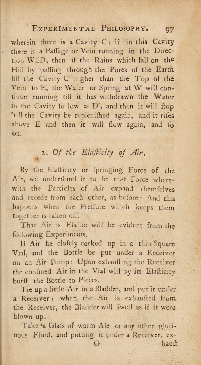 wherein there is a Cavity C *, if in this Cavity there is a PaiTage or Vein running in the Direc¬ tion WED, then if the Rains which fall on the Hi il by palTing through the Pores of the Earth fill the Cavity C higher than the Top of the Vein to E, the Water or Spring at W will con¬ tinue running till it has withdrawn the Water in. the Cavity fo low D'*, and then it will flop ’till the Cavity be replenifhed again, and it riles above E and then it will flow again, and fo on. z. Of the Elafiicity oj Air. * By the Elafiicity or fpringing Force of the Air, we underhand it to be that Force where¬ with the Particles of Air expand themfelves and recede from each other, as before : And this happens when the Preffure which keeps them together is taken off. That Air is Elaflic will be evident from the following Experiments. If Air be clofely corked up in a thin Square Vial, and the Bottle be put under a Receiver on an Air Pump: Upon exhaufting the Receiver the confined Air in the Vial will by its Elafiicity burft the Bottle to Pieces. Tie up a little Air in a Bladder, and put it under a Receiver *, when the Air is ex ham feed from the Receiver, the Bladder will fwell as if it wer& blown up. Take*a GJafs of warm Ale or any other gluti¬ nous Fluid, and putting it ynder a Receiver, ex~ O haufl